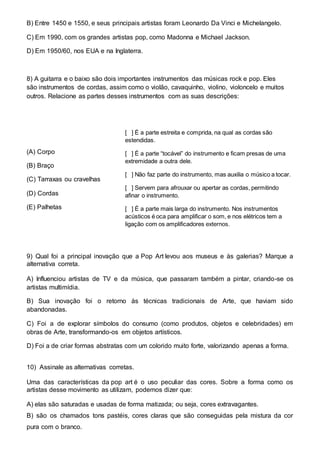 B) Entre 1450 e 1550, e seus principais artistas foram Leonardo Da Vinci e Michelangelo. 
C) Em 1990, com os grandes artistas pop, como Madonna e Michael Jackson. 
D) Em 1950/60, nos EUA e na Inglaterra. 
8) A guitarra e o baixo são dois importantes instrumentos das músicas rock e pop. Eles 
são instrumentos de cordas, assim como o violão, cavaquinho, violino, violoncelo e muitos 
outros. Relacione as partes desses instrumentos com as suas descrições: 
(A) Corpo 
(B) Braço 
(C) Tarraxas ou cravelhas 
(D) Cordas 
(E) Palhetas 
[ ] É a parte estreita e comprida, na qual as cordas são 
estendidas. 
[ ] É a parte “tocável” do instrumento e ficam presas de uma 
extremidade a outra dele. 
[ ] Não faz parte do instrumento, mas auxilia o músico a tocar. 
[ ] Servem para afrouxar ou apertar as cordas, permitindo 
afinar o instrumento. 
[ ] É a parte mais larga do instrumento. Nos instrumentos 
acústicos é oca para amplificar o som, e nos elétricos tem a 
ligação com os amplificadores externos. 
9) Qual foi a principal inovação que a Pop Art levou aos museus e às galerias? Marque a 
alternativa correta. 
A) Influenciou artistas de TV e da música, que passaram também a pintar, criando-se os 
artistas multimídia. 
B) Sua inovação foi o retorno às técnicas tradicionais de Arte, que haviam sido 
abandonadas. 
C) Foi a de explorar símbolos do consumo (como produtos, objetos e celebridades) em 
obras de Arte, transformando-os em objetos artísticos. 
D) Foi a de criar formas abstratas com um colorido muito forte, valorizando apenas a forma. 
10) Assinale as alternativas corretas. 
Uma das características da pop art é o uso peculiar das cores. Sobre a forma como os 
artistas desse movimento as utilizam, podemos dizer que: 
A) elas são saturadas e usadas de forma matizada; ou seja, cores extravagantes. 
B) são os chamados tons pastéis, cores claras que são conseguidas pela mistura da cor 
pura com o branco. 
 