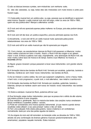 C) são as básicas brancas e pretas, sem misturá-las com nenhuma outra. 
D) elas são saturadas, ou seja, todas elas são misturadas com muito branco e preto para 
ficarem sujas. 
11) Cada estilo musical tem um público-alvo, ou seja, pessoas que se identificam e apreciam 
essa música. Quando o estilo musical rock and roll surgiu, entre os anos de 1950 e 1960, 
quem era seu público-alvo? Marque a alternativa correta: 
A) O rock and roll era apreciado apenas pelas mulheres na Europa, pois elas podiam dançar 
sozinhas. 
B) O rock and roll não teve um público específico, pois era admirado apenas nos EUA. 
C) Inicialmente, o rock and roll foi um estilo musical muito apreciado pelos jovens 
estadunidenses nos anos de 1950 e 1960. 
D) O rock and roll foi um estilo musical que não foi apreciado por ninguém. 
12) Com o tempo, as características básicas do Rock’n’roll passaram a influenciar muitos 
outros estilos musicais em todo o mundo. Assim, o Rock’n’roll deu origem a um gênero 
maior: o rock. Embora a palavra rock seja, originalmente, uma abreviação de Rock’n’ro ll, ela 
inclui muitos outros tipos de música e de dança. Sobre a sua influência na música, é 
incorreto afirmar: 
A) Alguns grupos inovaram porque passaram a tocar seus instrumentos com grande volume 
de som. 
B) A formação básica das bandas de Rock’n’roll, formada por vocalista, guitarrista, baixista e 
baterista, manteve-se sem incluir novos instrumentos nas bandas de Rock. 
C) Ao se misturar a outros estilos, fez com que surgissem subgêneros, como o heavy metal, 
o hard rock, o rock progressivo, o punk rock, o rock alternativo, new metal e o samba-rock. 
D) A formação das bandas de Rock’n’roll, formada por vocalista, guitarrista, baixista e 
baterista, sempre se manteve assim sem nunca ter incluído novos instrumentos nas bandas 
de Rock. 
13) Sobre a estrutura musical do Rock, podemos afirmar que: 
A) Sua formação exige muitos instrumentos para que se possa criar o efeito de alto volume, 
que estaria próximo a uma orquestra. 
B) Sua melodia é, geralmente, fácil e a maioria dos textos das canções nunca envolveram 
temas românticos e questões político - sociais. 
C) Pode ser considerada uma música apenas instrumental, já que mesmo quando temos 
vocalistas estes utilizam a voz para produzir ruídos e não um texto. 
D) Tem uma pulsação forte (dada pela guitarra, baixo e bateria) e um contratempo 
normalmente dado por uma das partes agudas da bateria. 
14) As origens do rock and roll remontam na transição entre as décadas de 1940 e 1950, 
através de uma combinação de diversos gêneros musicais (predominantemente afro-americanos) 
populares naquele momento. Estes incluíram: 
 