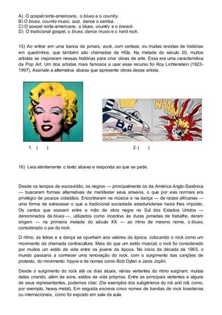 A) O gospel norte-americano, o blues e o country. 
B) O blues, country music, jazz, dance o samba. 
C) O gospel norte-americano, o blues, country e o breack. 
D) O tradicional gospel, o blues, dance music e o hard rock. 
15) Ao entrar em uma banca de jornais, você, com certeza, viu muitas revistas de histórias 
em quadrinhos, que também são chamadas de HQs. Na metade do século 20, muitos 
artistas se inspiraram nessas histórias para criar obras de arte. Essa era uma característica 
da Pop Art. Um dos artistas mais famosos a usar esse recurso foi Roy Lichtenstein (1923- 
1997). Assinale a alternativa abaixo que apresente obras desse artista. 
1. ( ) 2. ( ) 
16) Leia atentamente o texto abaixo e responda ao que se pede. 
Desde os tempos de escravidão, os negros — principalmente os da América Anglo-Saxônica 
— buscaram formas alternativas de manifestar seus anseios, o que por vias normais era 
privilégio de poucos cidadãos. Encontraram na música e na dança — de raízes africanas — 
uma forma de extravasar o que a tradicional sociedade estadunidense havia lhes imposto. 
Os cantos que soavam entre a mão de obra negra no Sul dos Estados Unidos — 
denominados de blues —, utilizados como incentivo às duras jornadas de trabalho, deram 
origem — na primeira metade do século XX — ao ritmo de mesmo nome, o blues, 
considerado o pai do rock. 
O ritmo, as letras e a dança se opunham aos valores da época, colocando o rock como um 
movimento da chamada contracultura. Mais do que um estilo musical, o rock foi considerado 
por muitos um estilo de vida entre os jovens da época. No início da década de 1960, o 
mundo passaria a conhecer uma renovação do rock, com o surgimento das canções de 
protesto, do movimento hippie e de nomes como Bob Dylan e Janis Joplin. 
Desde o surgimento do rock até os dias atuais, várias vertentes do ritmo surgiram, muitas 
delas criando, além de sons, estilos de vida próprios. Entre as principais vertentes e alguns 
de seus representantes, podemos citar: (De exemplos dos subgêneros do rck and roll, como, 
por exemplo, heavy metal). Em seguida escreva cinco nomes de bandas de rock brasileiras 
ou internacionais, como foi exposto em sala de aula. 
 