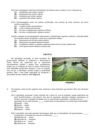 1.2. Tanto a propagação tradicional utilizada pelo ser humano como a cultura in vitro se baseiam na…
           (A) … multipotência das células vegetais.
           (B) … pluripotência das células vegetais.
           (C) … totipotência das células vegetais.
           (D) … unipotência das células vegetais.

      1.3. A micropropagação ocorre em culturas esterilizadas, com controlo de certas variáveis, em meios
           nutritivos específicos…
           (A) … e origina tecidos meristemáticos.
           (B) … e sob o estímulo de hormonas.
           (C) … tal como a multiplicação vegetativa artificial.
           (D) … tal como a multiplicação vegetativa natural.

      1.4. São vantagens da micropropagação relativamente à multiplicação vegetativa artificial, a obtenção rápida
           de um grande número de plantas e o facto de os organismos obtidos…
           (A) … apresentarem um elevado estado sanitário.
           (B) … apresentarem um grande desenvolvimento.
           (C) … se adaptarem melhor a condições ambientais desfavoráveis do que a planta-mãe.
           (D) … serem geneticamente idênticos à planta-mãe.



                                                   GRUPO II

      Na reprodução assexuada, os seres resultantes são
geneticamente idênticos ao progenitor e denominam-se
clones. Muitos dos organismos que se reproduzem
assexuadamente também o podem fazer sexuadamente,
sempre que as condições do meio se tornem desfavoráveis.
Esta capacidade permite-lhes diminuir o risco de extinção,
uma vez que a reprodução sexuada conduz à variabilidade
genética, logo, a uma maior capacidade de ultrapassar a
adversidade do meio ambiente. (Ver Figura 2)



                                                                                  FIGURA 2


1.    Na resposta a cada um dos seguintes itens, seleciona a única alternativa que permite obter uma afirmação
      correta.

      1.1. A reprodução assexuada é muito utilizada sob o ponto de vista da produção vegetal (agricultura em
           geral, hortofloricultura e silvicultura). Este tipo de reprodução apresenta vantagens económicas, ao
           permitir selecionar variedades de plantas com as características pretendidas e reproduzi-las em ______
           quantidade, de um modo bastante ______, conservando nos descendentes as características selecionadas.
           (A) grande … lento
           (B) grande … rápido
           (C) pequena … lento
           (D) pequena … rápido

      1.2. A reprodução assexuada apresenta desvantagens, dado que os descendentes são geneticamente ______
           ao progenitor, excetuando nos casos de ocorrência de ______.
           (A) diferentes do … clones
           (B) diferentes do … mutações
           (C) idênticos ao … clones
           (D) idênticos ao … mutações
 