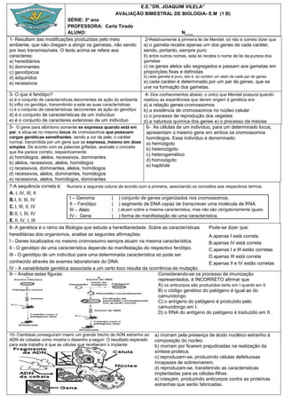 E.E.”DR. JOAQUIM VILELA”
                                                      AVALIAÇÃO BIMESTRAL DE BIOLOGIA- E.M (1 B)
                            SÉRIE: 3º ano
                            PROFESSORA: Carla Tirado
                            ALUNO:                                                        N___
1- Resultam das modificações produzidas pelo meio                     2-Relativamente à primeira lei de Mendel, só não é correto dizer que:
ambiente, que não chegam a atingir os gametas, não sendo             a) o gameta recebe apenas um dos genes de cada caráter,
por isso transmissíveis. O texto acima se refere aos                 sendo, portanto, sempre puro.
caracteres:                                                          b) entre outros nomes, esta lei recebe o nome de lei da pureza dos
a) hereditários                                                      gametas
b) dominantes                                                        c) os genes alelos são segregados e passam aos gametas em
c) genotípicos                                                       proporções fixas e definidas
d) adquiridos                                                        d) cada gameta é puro, isto é, só contém um alelo de cada par de genes
e) recessivos                                                        e) cada caráter é determinado por um par de genes, que se
                                                                     une na formação dos gametas.
3- O que é fenótipo?                                                  4- Dos conhecimentos abaixo, o único que Mendel possuía quando
a) é o conjunto de características decorrentes da ação do ambiente   realizou as experiências que deram origem à genética era:
b) influi no genótipo, transmitindo a este as suas características a) a relação genes-cromossomos
c) é o conjunto de características decorrentes da ação do genótipo b) a existência de cromossomos no núcleo celular
d) é o conjunto de características de um indivíduo                 c) o processo de reprodução dos vegetais
e) é o conjunto de caracteres exteriores de um indivíduo           d) a natureza química dos genes e) o processo da meiose
5- O gene para albinismo somente se expressa quando está em         6- As células de um indivíduo, para um determinado locus,
par, e situa-se no mesmo locus de cromossomos que possuem           apresentam o mesmo gene em ambos os cromossomos
cargas genéticas semelhantes, sendo a cor de pele, o caráter        homólogos. Esse indivíduo é denominado:
normal, transmitida por um gene que se expressa, mesmo em dose a) hemizigoto
simples. De acordo com as palavras grifadas, assinale o conceito
                                                                    b) heterozigoto
que lhe parece correto, respectivamente:
                                                                    c) heterogamético
a) homólogos, alelos, recessivos, dominantes
                                                                    d) homozigoto
b) alelos, recessivos, alelos, homólogos
                                                                    e) haplóide
c) recessivos, dominantes, alelos, homólogos
d) recessivos, alelos, dominantes, homólogos
e) recessivos, alelos, homólogos, dominantes
7-A sequência correta é: Numere a segunda coluna de acordo com a primeira, associando os conceitos aos respectivos termos.
A. I, IV, III, II
B. I, II, III, IV               I – Genoma          ( ) conjunto de genes organizados nos cromossomos.
                                II – Fenótipo       ( ) segmento de DNA capaz de transcrever uma molécula de RNA.
C. I, III, II, IV
                                III – Alelo         ( ) atuam sobre a mesma característica, mas não são obrigatoriamente iguais.
D. II, I, III, IV               IV - Gene           ( ) forma de manifestação de uma característica.
E. II, IV, I, III
8- A genética é o ramo da Biologia que estuda a hereditariedade. Sobre as características           Pode-se dizer que:
hereditárias dos organismos, analise as seguintes afirmações:                                       A.apenas I está correta.
I - Genes localizados no mesmo cromossomo sempre atuam na mesma característica.                     B.apenas IV está correta
II - O genótipo de uma característica depende da manifestação do respectivo fenótipo.               C.apenas I e III estão corretas
III - O genótipo de um indivíduo para uma determinada característica só pode ser                    D.apenas III está correta
conhecido através de exames laboratoriais do DNA.                                                   E.apenas II e IV estão corretas
IV - A variabilidade genética associada a um certo loco resulta da ocorrência de mutação.
9- - Analise estas figuras:                                                Considerando-se os processo de imunização
                                                                           representados, é INCORRETO afirmar que
                                                                           A) os anticorpos são produzidos tanto em I quanto em II.
                                                                           B) o código genético do patógeno é igual ao do
                                                                           camundongo.
                                                                           C) o antígeno do patógeno é produzido pelo
                                                                           camundongo em I.
                                                                           D) o RNA do antígeno do patógeno é traduzido em II.



10- Cientistas conseguiram inserir um grande trecho de ADN estranho ao     a) morram pela presença de ácido nucléico estranho à
ADN de cobaias como mostra o desenho a seguir: O resultado esperado        composição do núcleo.
para este trabalho é que as células que receberam o implante:              b) morram por ficarem prejudicadas na realização da
                                                                           síntese protéica.
                                                                           c) reproduzam-se, produzindo células defeituosas
                                                                           incapazes de sobreviverem.
                                                                           d) reproduzam-se, transferindo as características
                                                                           implantadas para as células-filhas.
                                                                           e) cresçam, produzindo anticorpos contra as proteínas
                                                                           estranhas que serão fabricadas.
 