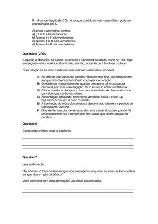 III - A concentração de CO2 no sangue contido na veia cava inferior pode ser
representada por C.
Assinale a alternativa correta.
a) I, II e III são verdadeiras.
b) Apenas I e II são verdadeiras.
c) Apenas II e III são verdadeiras.
d) Apenas I e III são verdadeiras.
Questão 5 (UFSC)
Segundo o Ministério da Saúde, o coração é a primeira causa de morte no País, logo
em seguida está a violência (homicídio, suicídio, acidente de trânsito) e o câncer.
Com relação ao sistema cardiovascular assinale a alternativa incorreta:
A) As artérias são vasos de paredes relativamente fina, que transportam
sangue dos diversos tecidos do corpo para o coração.
B) O infarto do miocárdio ocorre quando uma parte da musculatura
cardíaca, por ficar sem irrigação, faz o músculo entrar em falência.
C) A hipertensão, o diabetes, o fumo e a obesidade são fatores de risco
para doenças cardiovasculares.
D) Alimentação adequada, bem como, atividade física e check-up
regulares diminuem o risco do infarto.
E) A contração do músculo cardíaco é denominado sístole e o período de
relaxamento, diástole.
F) O acidente vascular cerebral, ou derrame cerebral, ocorre quando há
um entupimento ou o rompimento dos vasos que levam sangue ao
cérebro.
Questão 6
Caracterize artérias veias e capilares:
_____________________________________________________________________
_____________________________________________________________________
_____________________________________________________________________
_____________________________________________________________________
Questão 7
Leia a afirmação :
“As artérias só transportam sangue rico em oxigênio enquanto as veias só transportam
sangue rico em gás carbônico.”
Você concorda com esta afirmação? Justifique sua resposta.
_____________________________________________________________________
_____________________________________________________________________
_____________________________________________________________________
 
