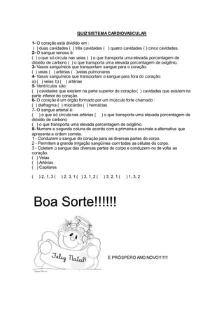 QUIZ SISTEMACARDIOVASCULAR
1- O coração está dividido em :
( ) duas cavidades ( ) três cavidades ( ) quatro cavidades ( ) cinco cavidades.
2- O sangue venoso é:
( ) o que só circula nas veias ( ) o que transporta uma elevada porcentagem de
dióxido de carbono ( ) o que transporta uma elevada porcentagem de oxigênio.
3- Vasos sanguíneos que transportam sangue para o coração:
( ) veias ( ) artérias ( )veias pulmonares
4- Vasos sanguíneos que transportam o sangue para fora do coração:
a) ( ) veias b) ( ) artérias
5- Ventrículos são:
( ) cavidades que existem na parte superior do coração ( ) cavidades que existem na
parte inferior do coração.
6- O coração é um órgão formado por um músculo forte chamado :
( ) diafragma ( ) miocárdio ( ) hemácias
7- O sangue arterial é:
( ) o que só circula nas artérias ( ) o que transporta uma elevada porcentagem de
dióxido de carbono
( ) o que transporta uma elevada porcentagem de oxigênio.
8- Numere a segunda coluna de acordo com a primeira e assinale a alternativa que
apresenta a ordem correta.
1 - Conduzem o sangue do coração para as diversas partes do corpo.
2 - Permitem a grande irrigação sangüínea com todas as células do corpo.
3 - Coletam o sangue das diversas partes do corpo e conduzem-no de volta ao
coração.
( ) Veias
( ) Artérias
( ) Capilares
( ) 2, 1, 3 ( ) 2, 3, 1 ( ) 3, 1, 2 ( ) 3, 2, 1 ( ) 1, 3, 2
E PRÓSPERO ANO NOVO!!!!!!!
Boa Sorte!!!!!!
 