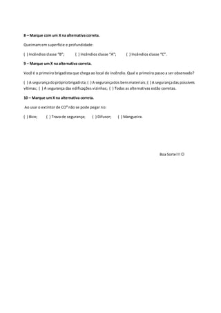 8 – Marque com um X na alternativa correta.
Queimam em superfície e profundidade:
( ) Incêndios classe “B”; ( ) Incêndios classe “A”; ( ) Incêndios classe “C”.
9 – Marque um X na alternativa correta.
Você é o primeiro brigadista que chega ao local do incêndio. Qual o primeiro passo a ser observado?
( ) A segurançadoprópriobrigadista;( ) A segurançados bensmateriais;( ) A segurançadas possíveis
vítimas; ( ) A segurança das edificações vizinhas; ( ) Todas as alternativas estão corretas.
10 – Marque um X na alternativa correta.
Ao usar o extintor de CO² não se pode pegar no:
( ) Bico; ( ) Trava de segurança; ( ) Difusor; ( ) Mangueira.
Boa Sorte!!! 
 