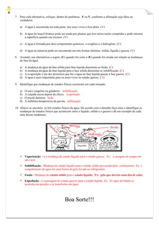7. Para cada alternativa, coloque, dentro do parêntese, F ou V, conforme a afirmação seja falsa ou
verdadeira.
a) A água é encontrada em toda parte: nos seres vivos e fora deles. (V)
b) A água do lençol freático pode ser usada por plantas que tem raízes muito compridas e pode retornar
a superfície quando em excesso. (V)
c) A água é formada por dois componentes químicos: o oxigênio e o hidrogênio. (V)
d) A água na natureza pode ser encontrada em três formas distintas: sólida, líquida e gasosa. (V)
8. Assinale, nas alternativas a seguir, (C) quando for certa e (E) quando for errada em relação as mudanças
de fase da água.
a) A mudança da água da fase sólida para fase liquida denomina-se fusão. (C)
b) A mudança da água da fase liquida para a fase sólida denomina-se solidificação. (C)
c) A evaporação é um dos processos que faz a água na fase liquida passar a fase gasosa. (C)
d) A água é mais importante para os seres vivos no estado gasoso. ( E)
9. Identifique que mudanças de estados físicos ocorreram em cada situação:
a) O suco congelou na geladeira. solidificação
b) A calçada secou depois da chuva. evaporação
c) O picolé derreteu: fusão
d) A naftalina desapareceu da gaveta. sublimação
10. Abaixo se encontra os três estados físicos da água. De acordo com o desenho faça setas e identifique as
mudanças de estados físicos que acontecem entre o liquido, sólido e o gasoso e dê um exemplo de cada
uma dessas mudanças.
 Vaporização - é a mudança do estado líquido para o estado gasoso. Ex: a secagem de roupas em
um varal.
 Solidificação - Mudança de estado líquido para o estado sólido provocado pelo resfriamento. Ex: o
congelamento da água em uma forma de gelo levada ao refrigerador.
 Fusão - Mudança do estado sólido para o estado líquido. Ex: gelo que derrete num dia de calor.
 Liquefação - é a passagem do estado gasoso para o estado líquido. Ex: O vapor do banho se
acumula nas paredes e se transforma em água
Boa Sorte!!!
 