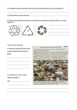 b) Os vegetais produzem seu próprio alimento por meio da fotossíntese, por isso são chamados de

...............................................................................................................................................................................

c) Certas bactérias e fungos são seres ................................................................................................................


9) Observe estes símbolos que podem ser encontrados nas embalagens de alguns produtos. O que eles
significam?
                                                                                                                     ..........................................................

                                                                                                                     ..........................................................

                                                                                                                     ..........................................................
                                                                                                                     ..........................................................




10) Leia o texto e responda.

a- Segundo a pesquisa feita pela Unicef,
quantos catadores de lixo existem no
Brasil?

.................................................................

................................................................

................................................................

................................................................



b- De acordo com o texto, onde os
catadores recolhem o

lixo?........................................................

...............................................................

...............................................................................................................................................................................

................................................. ….........................................................................................................................
 