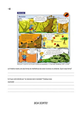 14)




a) A história mostra uma das formas de interferência dos seres humanos no ambiente. Qual é essa forma?

................................................................................................................................................................................
................................................................................................................................................................................

b) O que você entende por “na natureza tudo é reciclado”? Explique essa
expressão: .............................................................................................................................................................
................................................................................................................................................................................

................................................................................................................................................................................
................................................................................................................................................................................




                                                                     BOA SORTE!
 
