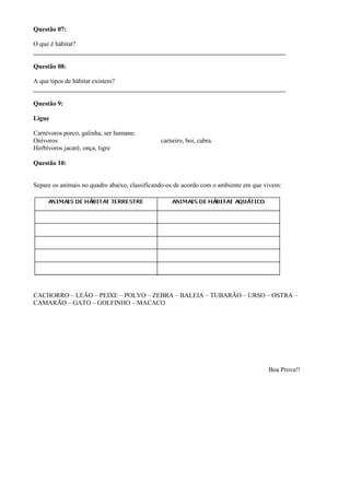 Questão 07:
O que é hábitat?
______________________________________________________________________________
Questão 08:
A que tipos de hábitat existem?
______________________________________________________________________________
Questão 9:
Ligue
Carnívoros porco, galinha, ser humano.
Onívoros carneiro, boi, cabra.
Herbívoros jacaré, onça, tigre
Questão 10:
Separe os animais no quadro abaixo, classificando-os de acordo com o ambiente em que vivem:
CACHORRO – LEÃO – PEIXE – POLVO – ZEBRA – BALEIA – TUBARÃO – URSO – OSTRA –
CAMARÃO – GATO – GOLFINHO – MACACO
Boa Prova!!
 