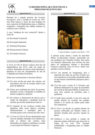 CURSINHO POPULAR UNESP FRANCA
PROCESSO SELETIVO 2014
_______________QUESTÃO 23________________

_______________QUESTÃO 25________________

Portugal foi o grande pioneiro das Grandes
Navegações com a tomada de Ceuta em 1415.
Esse feito marcou o início de uma mudança do
eixo comercial do Mediterrâneo para o Atlântico,
rompendo o monopólio das cidades italianas no
comércio com o Oriente.
A essa “mudança do eixo comercial” damos o
nome de:
(A) Revolução Comercial.
(B) Revolução Industrial.
(C) Reforma Protestante.
(D) Renascimento Cultural.
A morte de Marat - Jacques-Louis David – 1793

(E) Revolução Francesa.

_______________QUESTÃO 24________________

A Festa do Chá de Boston marcou uma fase da
Independência dos EUA, onde um grupo de
colonos, fantasiados de nativos norte-americanos,
despejou no mar um carregamento de chá da
Companhia das Índias Ocidentais.
Sobre esse acontecimento é incorreto afirmar:
(A) Foi uma revolta por parte dos colonos, em
decorrência das leis de taxação abusiva por
parte da Inglaterra.
(B) Gerou uma retaliação por parte do governo,
fechando o porto e obrigando os cidadãos de
Boston a pagarem o prejuízo.
(C) Os colonos se fantasiaram de nativos com o
intuito de representar a produção local da
colônia, que recebia ajuda desses nativos.
(D) O conjunto de leis taxativas criadas pela
Inglaterra tinha como objetivo recuperar
financeiramente a metrópole após os
elevados gastos com a Guerra dos Sete Anos.
(E) A Festa do Chá de Boston desencadeou uma
série de medidas chamadas Leis Intoleráveis,
onde os direitos dos colonos eram
diminuídos em relação ao britânicos, levando
a convocação do Primeiro Congresso.

A pintura acima retrata a morte de Jean-Paul
Marat, revolucionário francês, assassinado em
sua residência por Charlotte Corday. Sua morte
teve bastante repercussão, pois ocorreu em uma
época de insegurança durante a Revolução
Francesa conhecida como O Terror. Sobre esse
período é correto afirmar:
(A) Foi um período de insegurança, pois a
repressão por parte do governo francês aos
seus opositores era ferrenha, prendendo todos
os que fossem considerados perigosos para a
Bastilha.
(B) Teve fim com o Golpe do 9 Termidor, que
destituiu Robespierre do cargo de presidente
do Comitê de Salvação Pública, levando ele e
mais uma centena de jacobinos para a
guilhotina.
(C) O medo desse período se deu por conta do
grande número de invasões aos grandes
castelos e às mortes de nobres pelas mãos
dos camponeses.
(D) O Terror era devido ao grande número de
pessoas enforcadas por lutarem contra as
decisões tomadas pelo governo vigente na
época.
(E) Atribui-se a esse período a criação de
pequenos grupos milicianos que atacavam as
tropas do rei Luís XVI, trazendo
instabilidade e insegurança para as cidades
francesas.

10

 