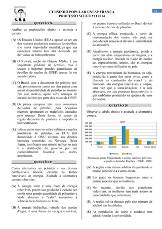 CURSINHO POPULAR UNESP FRANCA
PROCESSO SELETIVO 2014
_______________QUESTÃO 26________________

Analise as preposições abaixo e assinale a
correta:
(A) Os Estados Unidos (EUA), apesar de ser um
dos maiores produtores mundiais de petróleo,
é o maior importador mundial, já que sua
economia interna tem alta demanda por
derivados do hidrocarboneto.
(B) O Kuwait, nação do Oriente Médio, é um
importante produtor de petróleo, mas é
levado a importar grandes quantidades de
petróleo de nações da OPEP, apesar de ser
membro desta.
(C) O Brasil, com a descoberta do petróleo présal, posicionou-se como um dos países com
maior disponibilidade de petróleo no mundo.
Por esse motivo, agora sofre ameaças de
invasão militar por parte dos países da OPEP.
(D) Os países europeus não mais consomem
derivados de petróleo, pois pesquisas
recentes apontaram os malefícios causados
pelo mesmo. Desta forma, os países da
região deixaram de produzir e importar o
hidrocarboneto.
(E) Infame pelas suas invasões militares a nações
produtoras de petróleo, os EUA têm
denunciado à ONU afrontas aos direitos
humanos cometidas na Noruega. Desta
forma, justificaria uma missão militar no país
e a destituição do governo por um
comercialmente favorável aos norteamericanos.
_______________QUESTÃO 27________________

no entanto é pouco utilizada no Brasil devido
à escassez de rios de planalto.
(C) A energia eólica, produzida a partir da
movimentação dos ventos, não pode ser
considerada renovável devido à instabilidade
da atmosfera.
(D) Atualmente, a energia geotérmica, gerada a
partir das altas temperaturas do magma, e a
energia nuclear, liberada na fissão do núcleo
de, especialmente, urânio, são as energias
renováveis mais utilizadas no país.
(E) A energia proveniente da biomassa, ou seja,
produzida a partir dos seres vivos, como a
liberada na combustão do etanol e do
biodiesel, são energias renováveis e limpas,
uma vez que a cana-de-açúcar e a soja
absorvem, em seu processo fotossintético, o
gás carbônico produzido na queima de seus
derivados.
_______________QUESTÃO 28________________

Observe a tabela abaixo e assinale a alternativa
correta:

População adulta frequentando o ensino superior, por sexo,
segundo as Grandes Regiões – IBGE - 2010.

Como alternativa ao petróleo e aos demais
combustíveis fósseis, existem as fontes
renováveis de energia. Assinale a alternativa
correta sobre elas:

(A) A região com menos adultos frequentando o
ensino superior é a Centro-Oeste.

(A) A energia solar é uma fonte de energia
renovável, porém sua produção é evitada por
emitir uma grande quantidade de poluentes e
ainda absorver o “calor” necessário à
sobrevivência humana na Terra.

(C) No sudeste, devido aos complexos
industriais, as mulheres tem mais acesso às
universidades que os homens.

(B) A energia hidráulica, retirada das quedas
d’água, é uma forma de energia renovável,

(B) Em geral, os homens frequentam mais o
ensino superior que as mulheres.

(D) A região sul se destaca pelo alto número de
adultos nas faculdades.
(E) As populações do norte e nordeste tem
adesão similar à universidade.

12

 
