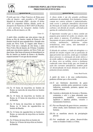 13

CURSINHO POPULAR UNESP FRANCA
PROCESSO SELETIVO 2014
_______________QUESTÃO 29________________

_______________QUESTÃO 30________________

O avião que traz o Papa Francisco de Roma para
o Rio de Janeiro - onde presidirá a 28ª Jornada
Mundial da Juventude (JMJ) - decolou. O Airbus
A330, da companhia italiana Alitalia, partiu do
Aeroporto de Fiumicino às 8h55 (3h55 de Brasília),
e deve aterrissar no Aeroporto Antônio Carlos
Jobim, no Rio de Janeiro, às 16h.

A chuva ácida é um dos grandes problemas
ambientais da atualidade. Esse fenômeno é muito
comum nos centros urbanos e industrializados,
onde ocorre a poluição atmosférica decorrente
da liberação de óxidos de nitrogênio, dióxido de
carbono e do dióxido de enxofre, sobretudo pela
queima de combustíveis fósseis.

Fonte: G1.

É importante ressaltar que a chuva contém um
pequeno grau natural de acidez, no entanto, não
gera danos à natureza. O problema é que o
lançamento de gases poluentes na atmosfera por
veículos
automotores,
indústrias,
usinas
termelétricas, entre outros, tem aumentado a
acidez das chuvas.

A partir disto, considere que uma pessoa viaja de
Roma ao Rio de Janeiro, saindo de Roma às 22h
(horário local) de uma segunda-feira e fazendo uma
escala em Nova York. A viagem entre Roma e
Nova York tem a duração de oito horas, e entre
Nova York e Rio de Janeiro, de 10 horas. Considere
ainda que essa pessoa esperou, em Nova York, por
duas horas. Que horas tal pessoa irá desembarcar no
Rio de Janeiro no horário de Roma e de Brasília,
respectivamente? E em que dia da semana?

O dióxido de carbono, o óxido de nitrogênio e o
dióxido de enxofre reagem com as partículas de
água presentes nas nuvens, sendo que o resultado
desse processo é a formação do ácido nítrico e
do ácido sulfúrico. Ao se precipitarem em forma
de chuva, neve ou neblina, ocorre o fenômeno
conhecido como chuva ácida, que, em virtude da
ação das correntes atmosféricas, também pode
ser desencadeada em locais distantes de onde os
poluentes foram emitidos.
Fonte: Brasil Escola.

A partir do texto e de seus conhecimentos,
podemos afirmar que a chuva ácida:

(A) Às 16 horas da terça-feira no horário de
Roma; ao meio-dia da terça-feira no horário
de Brasília.
(B) Às 18 horas da terça-feira no horário de
Roma; às 22 horas da terça-feira no horário
de Brasília.
(C) Às 18 horas da terça-feira no horário de
Roma; às 14 horas da segunda-feira no
horário de Brasília.
(D) Às 16 horas da segunda-feira no horário de
Roma; ao meio-dia da terça-feira no horário
de Brasília.
(E) Às 18 horas da terça-feira no horário de
Roma; às 14 horas da terça-feira no horário
de Brasília.

(A) É um fenômeno decorrente de gases
poluentes emitidos pelos automóveis e pelas
indústrias, ocorrendo, portanto, apenas nos
centros urbanos.
(B) Acarreta a destruição de lavouras e florestas,
contamina o solo e a água alterando suas
propriedades,
modifica
ecossistemas
aquáticos e danifica prédios, veículos e
monumentos históricos.
(C) Por sua liberação de gases tóxicos, aumenta o
efeito estufa, outro fenômeno nocivo à vida
humana.
(D) Só se manifesta através da precipitação
pluvial.
(E) Foi erradicada em países desenvolvidos
como os Estados Unidos e a China.

 