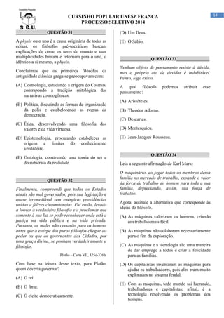 14

CURSINHO POPULAR UNESP FRANCA
PROCESSO SELETIVO 2014
_______________QUESTÃO 31________________

(D) Um Deus.

A physis ou o uno é a causa originária de todas as
coisas, os filósofos pré-socráticos buscam
explicações de como os seres do mundo e suas
multiplicidades brotam e retornam para o uno, o
idêntico a si mesmo, a physis.

(E) O Sábio.

_______________QUESTÃO 33________________

Concluímos que os primeiros filósofos da
antiguidade clássica grega se preocupavam com:

Nenhum objeto de pensamento resiste à dúvida,
mas o próprio ato de duvidar é indubitável.
Penso, logo existo.

(A) Cosmologia, estudando a origem do Cosmos,
contrapondo a tradição mitológica das
narrativas cosmogônicas.

A qual filósofo
pensamento?

(B) Política, discutindo as formas de organização
da polis e estabelecendo as regras da
democracia.

podemos

atribuir

esse

(A) Aristóteles.
(B) Theodor Adorno.
(C) Descartes.

(C) Ética, desenvolvendo uma filosofia dos
valores e da vida virtuosa.
(D) Epistemologia, procurando estabelecer as
origens e limites do conhecimento
verdadeiro.
(E) Ontologia, construindo uma teoria do ser e
do substrato da realidade.

_______________QUESTÃO 32________________

Finalmente, compreendi que todos os Estados
atuais são mal governados, pois sua legislação é
quase irremediável sem enérgicas providências
unidas a felizes circunstâncias. Fui então, levado
a louvar a verdadeira filosofia e a proclamar que
somente à sua luz se pode reconhecer onde está a
justiça na vida pública e na vida privada.
Portanto, os males não cessarão para os homens
antes que a estirpe dos puros filósofos chegue ao
poder ou que os governantes das Cidades, por
uma graça divina, se ponham verdadeiramente a
filosofar.
Platão – Carta VII, 325e-326b.

Com base na leitura desse texto, para Platão,
quem deveria governar?
(A) O rei.
(B) O forte.
(C) O eleito democraticamente.

(D) Montesquieu.
(E) Jean-Jacques Rousseau.

_______________QUESTÃO 34________________

Leia a seguinte afirmação de Karl Marx:
O maquinário, ao jogar todos os membros dessa
família no mercado de trabalho, expande o valor
da força de trabalho do homem para toda a sua
família, depreciando, assim, sua força de
trabalho.
Agora, assinale a alternativa que corresponde às
ideias do filósofo.
(A) As máquinas valorizam os homens, criando
um trabalho mais fácil.
(B) As máquinas não colaboram necessariamente
para o fim da exploração.
(C) As máquinas e a tecnologia são uma maneira
de dar emprego a todos e criar a felicidade
para as famílias.
(D) Os capitalistas inventaram as máquinas para
ajudar os trabalhadores, pois eles eram muito
explorados no sistema feudal.
(E) Com as máquinas, todo mundo sai lucrando,
trabalhadores e capitalistas; afinal, é a
tecnologia resolvendo os problemas dos
homens.

 