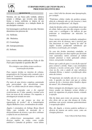 15

CURSINHO POPULAR UNESP FRANCA
PROCESSO SELETIVO 2014
_______________QUESTÃO 35________________

Sócrates, em sua busca pela verdade, adotava
sempre o diálogo, que revestia uma dúplice
forma: a ironia, conforme se tratava de um
adversário a confrontar, ou a indução diante de
um discípulo a instruir.
Em homenagem à profissão de sua mãe, Sócrates
denominou esse processo de:
(A) Reflexão.
(B) Maiêutica.
(C) Cosmologia.
(D) Antropocentrismo.
(E) Sofismo.

-----------------------------------------------------------Leia a notícia abaixo publicada na Folha de São
Paulo para responder as questões 36 e 37:
Fio cirúrgico com células-tronco acelera a
cicatrização de feridas
Para reparar feridas no intestino de cobaias,
pesquisadores da Unicamp estão contando com a
ajuda de "costureiras" microscópicas: as célulastronco mesenquimais.
Por meio de uma técnica complexa, patenteada
pela universidade, eles descobriram como
"colar" as células num fio de sutura cirúrgica.
As feridas costuradas com o fio especial
cicatrizaram em 15 dias, quando o normal seria
levar em torno de dez semanas. Por enquanto, a
abordagem foi testada em ratos.
"Isso pode ser um avanço na área de
regeneração de tecidos", diz a hematologista
Ângela Malheiros Luzo, coordenadora do estudo.
Ângela é orientadora do biólogo Bruno Bosch
Volpe, cujo trabalho de mestrado foi o
desenvolvimento da técnica e que deve continuar
a refiná-la em seu doutorado.
As células-tronco mesenquimais estão em
diversas regiões do corpo, como cordão
umbilical e camadas de gordura - nesse último

caso, é fácil obtê-las durante uma lipoaspiração,
por exemplo.
"Preferimos células vindas da gordura porque,
além de a obtenção não ser tão invasiva, é mais
fácil fazê-las proliferarem", diz Ângela.
Ainda há dúvidas sobre a versatilidade desse tipo
de célula. Sabe-se que elas dão origem a tecidos
como osso e cartilagem e há indícios de que
poderiam se transformar em músculos ou
neurônios.
Testes iniciais mostraram resultados animadores
para uma série de doenças, mas é possível que
elas funcionem só como "suporte de vida" de
órgãos lesados, produzindo substâncias que
facilitem a cicatrização, por exemplo.
No caso das feridas intestinais estudadas, as
fístulas (canal que une duas regiões que deveriam
estar separadas), outros cientistas já tinham
tentado amenizar a lesão aplicando célulastronco, sem grandes resultados.
Parece que o pulo do gato é o uso do fio especial
para costurar a ferida. Volpe e sua orientadora
acharam a receita correta para "colar" células
vivas no fio, com a ajuda de uma substância
chamada fibrina, e manter a proliferação delas
antes da costura.
"O importante do trabalho não foi só o uso da
cola. A questão era fazer com que as células
saíssem do fio e tivessem efeito benéfico depois
da sutura", diz a hematologista.
Outra vantagem da abordagem é que as célulastronco usadas em humanos seriam obtidas a
partir do organismo do próprio doente, evitando
a rejeição.
Não há datas para testes em pessoas, mas um
alvo óbvio são as que têm doença de Crohn,
problema com severos sintomas gastrointestinais
e recuperação difícil.
Mas, diz Ângela, a técnica poderia melhorar a
eficácia de suturas em outros casos, como em
cirurgias plásticas.
Fonte: Folha de São Paulo Online.

 