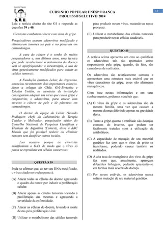 CURSINHO POPULAR UNESP FRANCA
PROCESSO SELETIVO 2014
Leia a notícia abaixo do site G1 e responda as
questões 39 e 40.
Cientistas combatem câncer com vírus de gripe
Pesquisadores usaram adenovírus modificado e
eliminaram tumores na pele e no pâncreas em
camundongos.

para produzir novos vírus, matando-as nesse
processo.
(E) Utilizar o metabolismo das células tumorais
para produzir novas células saudáveis.

_______________QUESTÃO 40________________

A cura do câncer é o sonho de muitos
pesquisadores e, nos últimos anos, uma técnica
que pode revolucionar o tratamento da doença
vem se aperfeiçoando: a virusterapia, o uso de
vírus geneticamente modificados para atacar as
células tumorais.

A notícia acima apresenta um erro ao qualificar
os adenovírus: tais são apontados como
responsáveis pela gripe, quando, de fato, são
causadores de resfriados.

A Fundação Instituto Leloir, da Argentina,
anunciou recentemente dois importantes avanços.
Junto a colegas do Chile, Grã-Bretanha e
Estados Unidos, os cientistas da instituição
conseguiram adaptar um vírus que causa gripe e
conjuntivite, o adenovírus, para atacar com
sucesso o câncer de pele e de pâncreas em
camundongos.

Com base nestas informações e em seus
conhecimentos, podemos concluir que:

O diretor da equipe do Leloir, Osvaldo
Podhajcer, chefe do Laboratório de Terapia
Celular e Molecular, pesquisador sênior do
Conselho Nacional de Pesquisas Científicas e
Técnicas da Argentina (Conicet), disse à BBC
Mundo que foi possível reduzir ou eliminar
tumores sem danificar outros tecidos.
Isso ocorreu porque os cientistas
modificaram o DNA de modo que o vírus só
possa se reproduzir em células cancerosas.

_______________QUESTÃO 39________________

Pode-se afirmar que, ao ter seu DNA modificado,
o vírus citado no trecho passa à:
(A) Atacar todas as células do doente agravando
o quadro do tumor por induzir a proliferação
celular.
(B) Atacar apenas as células tumorais levando à
proliferação das mesmas e agravando a
severidade da enfermidade.
(C) Atacar as células do doente, levando à morte
destas pela proliferação viral.
(D) Utilizar o metabolismo das células tumorais

Os adenovírus são relativamente comuns e
apresentam uma estrutura mais estável que os
vírus causadores da gripe, esses são altamente
mutagênicos.

(A) O vírus da gripe e os adenovírus são da
mesma família, uma vez que causam a
mesma doença diferindo apenas na gravidade
desta.
(B) Tanto a gripe quanto o resfriado são doenças
comuns do inverno, que podem ser
facilmente tratadas com a utilização de
antibióticos.
(C) A capacidade de mutação de seu material
genético faz com que o vírus da gripe se
transforme, podendo causar também os
resfriados.
(D) A alta taxa de mutagênese dos vírus da gripe
faz com que, anualmente, apareçam
diferentes linhagens, podendo apresentar-se
em formas mais severas da doença.
(E) Por serem estáveis, os adenovírus nunca
sofrem mutação de seu material genético.

17

 