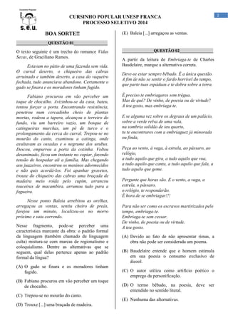 CURSINHO POPULAR UNESP FRANCA
PROCESSO SELETIVO 2014

BOA SORTE!!

(E) Baleia [...] arregaçou as ventas.

_______________QUESTÃO 01________________

O texto seguinte é um trecho do romance Vidas
Secas, de Graciliano Ramos.
Estavam no pátio de uma fazenda sem vida.
O curral deserto, o chiqueiro das cabras
arruinado e também deserto, a casa do vaqueiro
fechada, tudo anunciava abandono. Certamente o
gado se finara e os moradores tinham fugido.
Fabiano procurou em vão perceber um
toque de chocalho. Avizinhou-se da casa, bateu,
tentou forçar a porta. Encontrando resistência,
penetrou num cercadinho cheio de plantas
mortas, rodeou a tapera, alcançou o terreiro do
fundo, viu um barreiro vazio, um bosque de
catingueiras murchas, um pé de turco e o
prolongamento da cerca do curral. Trepou-se no
mourão do canto, examinou a catinga, onde
avultavam as ossadas e o negrume dos urubus.
Desceu, empurrou a porta da cozinha. Voltou
desanimado, ficou um instante no copiar, fazendo
tensão de hospedar ali a família. Mas chegando
aos juazeiros, encontrou os meninos adormecidos
e não quis acordá-los. Foi apanhar gravetos,
trouxe do chiqueiro das cabras uma braçada de
madeira meio roída pelo cupim, arrancou
touceiras de macambira, arrumou tudo para a
fogueira.
Nesse ponto Baleia arrebitou as orelhas,
arregaçou as ventas, sentiu cheiro de preás,
farejou um minuto, localizou-os no morro
próximo e saiu correndo.
Nesse fragmento, pode-se perceber uma
característica marcante da obra: o padrão formal
da linguagem (também chamado de linguagem
culta) mistura-se com marcas de regionalismo e
coloquialismo. Dentre as alternativas que se
seguem, qual delas pertence apenas ao padrão
formal da língua?
(A) O gado se finara e os moradores tinham
fugido.
(B) Fabiano procurou em vão perceber um toque
de chocalho.
(C) Trepou-se no mourão do canto.
(D) Trouxe [...] uma braçada de madeira.

_______________QUESTÃO 02________________

A partir da leitura de Embriaga-te de Charles
Baudelaire, marque a alternativa correta.
Deve-se estar sempre bêbado. É a única questão.
A fim de não se sentir o fardo horrível do tempo,
que parte tuas espáduas e te dobra sobre a terra.
É preciso te embriagares sem trégua.
Mas de quê? De vinho, de poesia ou de virtude?
A teu gosto, mas embriaga-te.
E se alguma vez sobre os degraus de um palácio,
sobre a verde relva de uma vala,
na sombria solidão de teu quarto,
tu te encontrares com a embriaguez já minorada
ou finda,
Peça ao vento, à vaga, à estrela, ao pássaro, ao
relógio,
a tudo aquilo que gira, a tudo aquilo que voa,
a tudo aquilo que canta, a tudo aquilo que fala, a
tudo aquilo que geme.
Pergunte que horas são. E o vento, a vaga, a
estrela, o pássaro,
o relógio, te responderão.
É hora de se embriagar!!!
Para não ser como os escravos martirizados pelo
tempo, embriaga-te.
Embriaga-te sem cessar.
De vinho, de poesia ou de virtude.
A teu gosto.
(A) Devido ao fato de não apresentar rimas, a
obra não pode ser considerada um poema.
(B) Baudelaire entende que o homem estimula
em sua poesia o consumo exclusivo de
álcool.
(C) O autor utiliza como artifício poético o
emprego da personificação.
(D) O termo bêbado, na poesia, deve ser
entendido no sentido literal.
(E) Nenhuma das alternativas.

2

 