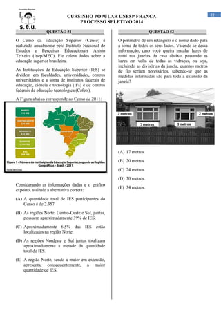CURSINHO POPULAR UNESP FRANCA
PROCESSO SELETIVO 2014
_______________QUESTÃO 51________________

_______________QUESTÃO 52________________

O Censo da Educação Superior (Censo) é
realizado anualmente pelo Instituto Nacional de
Estudos e Pesquisas Educacionais Anísio
Teixeira (Inep/MEC). Ele coleta dados sobre a
educação superior brasileira.

O perímetro de um retângulo é o nome dado para
a soma de todos os seus lados. Valendo-se dessa
informação, caso você queira instalar luzes de
natal nas janelas da casa abaixo, passando as
luzes em volta de todas as vidraças, ou seja,
incluindo as divisórias da janela, quantos metros
de fio seriam necessários, sabendo-se que as
medidas informadas são para toda a extensão da
janela?

As Instituições de Educação Superior (IES) se
dividem em faculdades, universidades, centros
universitários e a soma de institutos federais de
educação, ciência e tecnologia (IFs) e de centros
federais de educação tecnológica (Cefets).
A Figura abaixo corresponde ao Censo de 2011:

(A) 17 metros.
(B) 20 metros.
(C) 24 metros.
(D) 30 metros.
Considerando as informações dadas e o gráfico
exposto, assinale a alternativa correta:
(A) A quantidade total de IES participantes do
Censo é de 2.357.
(B) As regiões Norte, Centro-Oeste e Sul, juntas,
possuem aproximadamente 39% de IES.
(C) Aproximadamente 6,5% das IES estão
localizadas na região Norte.
(D) As regiões Nordeste e Sul juntas totalizam
aproximadamente a metade da quantidade
total de IES.
(E) A região Norte, sendo a maior em extensão,
apresenta, consequentemente, a maior
quantidade de IES.

(E) 34 metros.

22

 