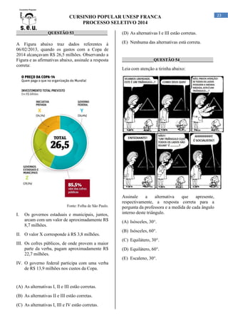 CURSINHO POPULAR UNESP FRANCA
PROCESSO SELETIVO 2014
_______________QUESTÃO 53________________

(D) As alternativas I e III estão corretas.

A Figura abaixo traz dados referentes à
06/02/2013, quando os gastos com a Copa de
2014 alcançavam R$ 26,5 milhões. Observando a
Figura e as afirmativas abaixo, assinale a resposta
correta:

(E) Nenhuma das alternativas está correta.

Fonte: Folha de São Paulo.

I.

Os governos estaduais e municipais, juntos,
arcam com um valor de aproximadamente R$
8,7 milhões.

II. O valor X corresponde à R$ 3,8 milhões.
III. Os cofres públicos, de onde provem a maior
parte da verba, pagam aproximadamente R$
22,7 milhões.

_______________QUESTÃO 54________________

Leia com atenção a tirinha abaixo:

Assinale
a
alternativa
que
apresente,
respectivamente, a resposta correta para a
pergunta da professora e a medida de cada ângulo
interno deste triângulo.
(A) Isósceles, 30°.
(B) Isósceles, 60°.
(C) Equilátero, 30°.
(D) Equilátero, 60°.
(E) Escaleno, 30°.

IV. O governo federal participa com uma verba
de R$ 13,9 milhões nos custos da Copa.

(A) As alternativas I, II e III estão corretas.
(B) As alternativas II e III estão corretas.
(C) As alternativas I, III e IV estão corretas.

23

 