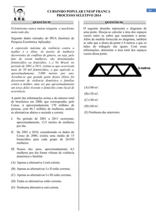 CURSINHO POPULAR UNESP FRANCA
PROCESSO SELETIVO 2014
_______________QUESTÃO 55________________

_______________QUESTÃO 56________________

O feminismo nunca matou ninguém, o machismo
mata todo dia.

O seguinte desenho representa o diagrama de
uma ponte. Deseja-se calcular a área dos espaços
vazios entre os cabos que sustentam a ponte.
Além da medida fornecida no diagrama, também
se sabe que a altura da ponte é 4 metros e que os
lados do triângulo são iguais. Com essas
informações, determine a área total dos espaços
vazios dessa ponte.

Segundo dados retirados do IPEA (Instituto de
Pesquisa Econômica Aplicada):
A expressão máxima da violência contra a
mulher é o óbito. As mortes de mulheres
decorrentes de conflitos de gênero, ou seja, pelo
fato de serem mulheres, são denominados
feminicídios ou femicídios. (...) No Brasil, no
período de 2001 a 2011, estima-se que ocorreram
mais de 50 mil feminicídios, o que equivale a,
aproximadamente, 5.000 mortes por ano.
Acredita-se que grande parte destes óbitos foi
decorrente de violência doméstica e familiar
contra a mulher, uma vez que aproximadamente
um terço deles tiveram o domicílio como local de
ocorrência.
A partir das informações acima e do número total
de brasileiros em 2000, que correspondia, pelo
Censo, à aproximadamente 170 milhões de
pessoas, com 86,7 milhões de mulheres, analise
as alternativas abaixo e assinale a correta:
I.

No período de 2001 a 2011 ocorreram,
aproximadamente, 13,5 mortes de mulheres
por dia.

II. De 2001 a 2010, considerando os dados do
Censo de 2000, existiu uma média de 15
homicídios para cada grupo de 26.010
mulheres.
III. Nesses dez anos, aproximadamente 4,5
mulheres por dia foram vítimas de violência
doméstica e familiar.
(A) Apenas a alternativa I está correta.
(B) Apenas as alternativas I e II estão corretas.
(C) Apenas as alternativas I e III estão corretas.
(D) Todas as alternativas estão corretas.
(E) Nenhuma alternativa está correta.

(A) 100 m².
(B) 120 m².
(C) 140 m².
(D) 160 m².
(E) Nenhuma das anteriores.

24

 