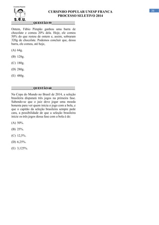 CURSINHO POPULAR UNESP FRANCA
PROCESSO SELETIVO 2014
_______________QUESTÃO 59________________

Ontem, Fábio Pimpão ganhou uma barra de
chocolate e comeu 20% dela. Hoje, ele comeu
50% do que restou de ontem e, assim, sobraram
320g de chocolate. Podemos concluir que, dessa
barra, ele comeu, até hoje,
(A) 64g.
(B) 128g.
(C) 180g.
(D) 280g.
(E) 480g.

_______________QUESTÃO 60________________

Na Copa do Mundo no Brasil de 2014, a seleção
brasileira disputará três jogos na primeira fase.
Sabendo-se que o juiz deve jogar uma moeda
honesta para ver quem inicia o jogo com a bola, e
que o capitão da seleção brasileira sempre pede
cara, a possibilidade de que a seleção brasileira
inicie os três jogos dessa fase com a bola é de:
(A) 50%.
(B) 25%.
(C) 12,5%.
(D) 6,25%.
(E) 3,125%.

26

 