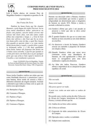CURSINHO POPULAR UNESP FRANCA
PROCESSO SELETIVO 2014
Leia o trecho abaixo, do cronista Pero de
Magalhães Gandavo e responda as questões 3 e 4:
Capítulo Sexto
Das Fruitas Da Terra
Tambem ha huma fruita que lhe chamão
Bananas, e pela língua dos indios Pacovas: ha na
terra muita abundancia dellas: parecem-se na
feição com pepinos, nascem numas arvores mui
tenrase não muito altas, nem têm ramos senão
folhas mui compridas e largas. […] Esta he hum
fruita mui sabrosa e das boas que ha na terra,
tem huma pelle como de figo, a qual lhes lanção
fóra quando as querem comer e se come muitas
dellas fazem dano á saude e causão febre a quem
se desmanda nellas. […] Há duas qualidades
desta fruita, humas são pequenas têm dentro em
si huma cousa estranha, a qual he que quando as
cortão pelo meio com huma faca ou por qualquer
parte que seja acha-se hum signal á maneira de
Crucifixo, e assi totalmente o parecem.
Fonte: GANDAVO, Pero de Magalhães. Tratado
da Terra do Brasil/História da Província Santa Cruz. Belo
Horizonte: Itatiaia/São Paulo: Edusp, 1980. (Fragmento).

_______________QUESTÃO 04________________

Durante sua descrição sobre a Banana, Gandavo
aponta uma curiosidade que mostra o quanto a
religiosidade era determinante para o imaginário
do homem no século XVI. Releia o trecho e
assinale a alternativa correta.
(A) Gandavo afirma que gula é um pecado ao
precaver o leitor que não se deve comer
muitas bananas.
(B) É quando Gandavo diz que ao se cortar uma
banana ao meio encontra-se um sinal idêntico
ao crucifixo.
(C) Ao descrever a árvore da banana, Gandavo
associa seu tamanho a pequenez do homem
em relação a Deus.
(D) Quando Gandavo relata que nesse novo
continente existe uma abundância de
bananas, ele está agradecendo a Deus por
trazer os navegadores para uma terra
exuberante e repleta de alimentos.
(E) Ao falar dos índios Pascovas, Gandavo
afirma a importância de se catequizá-los para
espalhar a fé cristã.

_______________QUESTÃO 03________________

Nesse trecho Gandavo realiza um relato que tem
como finalidade descrever e caracterizar o que é
uma banana, desse modo ele associa a fruta a
diferentes alimentos de origem europeia. Assinale
a alternativa que indica as frutas com as quais ele
realiza essa aproximação:
(A) Berinjelas e Figos.
(B) Cenouras e Pêssegos.

_______________QUESTÃO 05________________

Não sou nada.
Nunca serei nada.
Não posso querer ser nada.
À parte isso, tenho em mim todos os sonhos do
mundo.

(D) Pepinos e Pêssegos.

De acordo com o trecho acima da obra Tabacaria
de Álvaro de Campos, heterônimo de Fernando
Pessoa, é correto afirmar que há:

(E) Cenouras e Pepinos.

(A) Análise do eu lírico sobre outrem.

(C) Pepinos e Figos.

(B) Crítica ao niilismo.
(C) Expressão do tédio característico de Álvaro
de Campos.
(D) Oposição entre o sonho e a realidade.
(E) Subjetivismo saudosista.

3

 