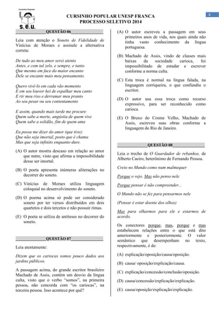CURSINHO POPULAR UNESP FRANCA
PROCESSO SELETIVO 2014
_______________QUESTÃO 06________________

Leia com atenção o Soneto de Fidelidade de
Vinícius de Moraes e assinale a alternativa
correta:
De tudo ao meu amor serei atento
Antes, e com tal zelo, e sempre, e tanto
Que mesmo em face do maior encanto
Dele se encante mais meu pensamento.
Quero vivê-lo em cada vão momento
E em seu louvor hei de espalhar meu canto
E rir meu riso e derramar meu pranto
Ao seu pesar ou seu contentamento
E assim, quando mais tarde me procure
Quem sabe a morte, angústia de quem vive
Quem sabe a solidão, fim de quem ama
Eu possa me dizer do amor (que tive):
Que não seja imortal, posto que é chama
Mas que seja infinito enquanto dure.
(A) O autor mostra descaso em relação ao amor
que nutre, visto que afirma a impossibilidade
desse ser imortal.
(B) O poeta apresenta inúmeras aliterações no
decorrer do soneto.
(C) Vinícius de Moraes utiliza linguagem
coloquial no desenvolvimento do soneto.
(D) O poema acima só pode ser considerado
soneto por ter versos distribuídos em dois
quartetos e dois tercetos e não possuir rimas.
(E) O poeta se utiliza de antíteses no decorrer do
soneto.

_______________QUESTÃO 07________________

Leia atentamente:

(A) O autor escreveu a passagem em seus
primeiros anos de vida, nos quais ainda não
tinha vasto conhecimento da língua
portuguesa.
(B) Machado de Assis, vindo de classes mais
baixas
da
sociedade
carioca,
foi
impossibilitado de estudar e escrever
conforme a norma culta.
(C) Esta troca é normal na língua falada, na
linguagem corriqueira, o que confundiu o
escritor.
(D) O autor usa essa troca como recurso
expressivo, para ser reconhecido como
carioca.
(E) O Bruxo do Cosme Velho, Machado de
Assis, escreveu suas obras conforme a
linguagem do Rio de Janeiro.

_______________QUESTÃO 08________________

Leia o trecho de O Guardador de rebanhos, de
Alberto Caeiro, heterônimo de Fernando Pessoa.
Creio no Mundo como num malmequer
Porque o vejo. Mas não penso nele
Porque pensar é não compreender...
O Mundo não se fez para pensarmos nele
(Pensar é estar doente dos olhos)
Mas para olharmos para ele e estarmos de
acordo.
Os conectores porque, mas, porque e mas
estabelecem relações entre o que está dito
anteriormente e posteriormente. O valor
semântico que desempenham no texto,
respectivamente, é de:

Dizem que os cariocas somos pouco dados aos
jardins públicos.

(A) explicação/oposição/causa/oposição.

A passagem acima, do grande escritor brasileiro
Machado de Assis, contém um desvio da língua
culta, visto que o verbo “somos”, na primeira
pessoa, não concorda com “os cariocas”, na
terceira pessoa. Isso acontece por quê?

(C) explicação/concessão/conclusão/oposição.

(B) causa/ oposição/explicação/causa.

(D) causa/concessão/explicação/explicação.
(E) causa/oposição/explicação/explicação.

4

 