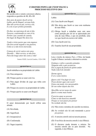 CURSINHO POPULAR UNESP FRANCA
PROCESSO SELETIVO 2014
De acordo com o soneto camoniano abaixo,
responda as questões de 11, 12 e 13.
Sete anos de pastor Jacob servia
Labão, pai de Raquel, serrana bela;
Mas não servia ao pai, servia a ela,
E a ela só por prémio pretendia.

_______________QUESTÃO 13________________

Labão:
(A) Casa Jacob com Raquel.
(B) Não deixa que Jacob se case com nenhuma
de suas filhas.

Os dias, na esperança de um só dia,
Passava, contentando-se com vê-la;
Porém o pai, usando de cautela,
Em lugar de Raquel lhe dava Lia.

(C) Obriga Jacob a trabalhar mais sete anos
como punição por ele ter se apaixonado por
uma de suas filhas, o que era proibido, uma
vez que Jacob era escravo de Labão.

Vendo o triste pastor que com enganos
Lhe fora assim negada a sua pastora,
Como se a não tivera merecida;

(D) Casa Jacob com Lia.

Começa de servir outros sete anos,
Dizendo: – Mais servira, se não fora
Para tão longo amor tão curta a vida!
Soneto XXIX. Luís de Camões, 1524-1580.

_______________QUESTÃO 11________________

Jacob trabalhava na propriedade de Labão:
(A) Para enriquecer.
(B) Porque queria se casar com Lia.
(C) Para pagar dívidas de jogo que tinha com
Labão.
(D) Porque era escravo na propriedade de Labão.

(E) Expulsa Jacob de sua propriedade.

_______________QUESTÃO 14________________

Leia o trecho da música Pais e Filhos da banda
Legião Urbana e assinale a alternativa correta:
Estátuas e cofres e paredes pintadas
Ninguém sabe o que aconteceu
Ela se jogou da janela do quinto andar
Nada é fácil de entender
Dorme agora
É só o vento lá fora
Quero colo! Vou fugir de casa
Posso dormir aqui com vocês?
Estou com medo, tive um pesadelo
Só vou voltar depois das três.

(E) Porque queria se casar com Raquel.

Meu filho vai ter nome do santo
Quero o nome mais bonito

_______________QUESTÃO 12________________

É preciso amar as pessoas
Como se não houvesse amanhã
Porque se você parar pra pensar
Na verdade não há.

O amor demonstrado por Jacob reflete uma
atitude:
(A) Revoltada.

(A) Não existe a temática do suicídio na música.

(B) Superficial.

(B) Na verdade não há está remetendo a parar
pra pensar.

(C) Irresponsável.

(C) A terceira estrofe está na terceira pessoa.

(D) Conformada.

(D) O eu-lírico da terceira estrofe é o(a) filho(a).

(E) Sagaz (esperta).

(E) O discurso muda durante a música. Na
terceira estrofe são os pais dizendo. Na
segunda, é o(a) filho(a).

6

 