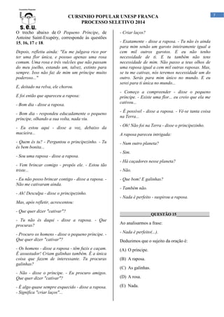 CURSINHO POPULAR UNESP FRANCA
PROCESSO SELETIVO 2014
O trecho abaixo de O Pequeno Príncipe, de
Antoine Saint-Exupéry, corresponde às questões
15, 16, 17 e 18.
Depois, refletiu ainda: "Eu me julgava rico por
ter uma flor única, e possuo apenas uma rosa
comum. Uma rosa e três vulcões que não passam
do meu joelho, estando um, talvez, extinto para
sempre. Isso não faz de mim um príncipe muito
poderoso..."
E, deitado na relva, ele chorou.
E foi então que apareceu a raposa:
- Bom dia - disse a raposa.
- Bom dia - respondeu educadamente o pequeno
príncipe, olhando a sua volta, nada viu.
- Eu estou aqui - disse a voz, debaixo da
macieira...
- Quem és tu? - Perguntou o principezinho. - Tu
és bem bonita...
- Sou uma raposa - disse a raposa.
- Vem brincar comigo - propôs ele. - Estou tão
triste...
- Eu não posso brincar contigo - disse a raposa. Não me cativaram ainda.
- Ah! Desculpa - disse o principezinho.

- Criar laços?
- Exatamente - disse a raposa. - Tu não és ainda
para mim senão um garoto inteiramente igual a
cem mil outros garotos. E eu não tenho
necessidade de ti. E tu também não tens
necessidade de mim. Não passo a teus olhos de
uma raposa igual a cem mil outras raposas. Mas,
se tu me cativas, nós teremos necessidade um do
outro. Serás para mim único no mundo. E eu
serei para ti única no mundo...
- Começo a compreender - disse o pequeno
príncipe. - Existe uma flor... eu creio que ela me
cativou...
- É possível - disse a raposa. - Vê-se tanta coisa
na Terra...
- Oh! Não foi na Terra - disse o principezinho.
A raposa pareceu intrigada:
- Num outro planeta?
- Sim.
- Há caçadores nesse planeta?
- Não.
- Que bom! E galinhas?
- Também não.
- Nada é perfeito - suspirou a raposa.

Mas, após refletir, acrescentou:
- Que quer dizer "cativar"?
- Tu não és daqui - disse a raposa. - Que
procuras?

_______________QUESTÃO 15________________

Ao analisarmos a frase:

- Procuro os homens - disse o pequeno príncipe. Que quer dizer "cativar"?

- Nada é perfeito(...).

- Os homens - disse a raposa - têm fuzis e caçam.
É assustador! Criam galinhas também. É a única
coisa que fazem de interessante. Tu procuras
galinhas?

(A) O príncipe.

- Não - disse o príncipe. - Eu procuro amigos.
Que quer dizer "cativar"?
- É algo quase sempre esquecido - disse a raposa.
- Significa "criar laços"...

Deduzimos que o sujeito da oração é:

(B) A raposa.
(C) As galinhas.
(D) A rosa.
(E) Nada.

7

 