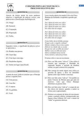 CURSINHO POPULAR UNESP FRANCA
PROCESSO SELETIVO 2014
_______________QUESTÃO 16________________

_______________QUESTÃO 19________________

Através da leitura atenta do texto podemos
observar o significado da palavra cativar, esta
palavra tem a classificação morfológica de:

Leia o trecho abaixo da canção Cálice de Chico
Buarque de Hollanda e responda à questão que
segue:

(A) Artigo.

Pai! Afasta de mim esse cálice
Pai! Afasta de mim esse cálice
Pai! Afasta de mim esse cálice
De vinho tinto de sangue

(B) Numeral.
(C) Conjunção.
(D) Preposição.
(E) Verbo.

Pai! Afasta de mim esse cálice
Pai! Afasta de mim esse cálice
Pai! Afasta de mim esse cálice
De vinho tinto de sangue

(B) Caçar algo.

Como beber dessa bebida amarga
Tragar a dor e engolir a labuta?
Mesmo calada a boca resta o peito
Silêncio na cidade não se escuta
De que me vale ser filho da santa?
Melhor seria ser filho da outra
Outra realidade menos morta
Tanta mentira, tanta força bruta.

(C) Criar laços com algo.

O termo cálice e seu uso na música:

(D) Desdenhar alguém.

(A) Deve ser lido como “cale-se”. Uma crítica à
censura que restringia a liberdade de
expressão durante o período da ditadura
militar, no qual a música foi composta.

_______________QUESTÃO 17________________

Segundo o texto, o significado da palavra cativar
se aproxima a:
(A) Roubar uma pessoa.

(E) Sentar em lugar especificado.

_______________QUESTÃO 18________________

A partir do texto, pode-se concluir que o Príncipe
possui o seguinte item:
(A) Uma pessoa.
(B) Uma flor.
(C) A raposa.
(D) As galinhas.
(E) Você.

(B) Não carrega de modo algum uma crítica ao
governo da época, e deve ser entendido
apenas como algo similar a uma taça.
(C) Deve ser lido como “cale-se”. Um pedido ao
poeta Vinícius de Moraes para que pare de
escrever, visto que Chico Buarque
abominava as poesias dele.
(D) Deve ser lido como “cale-se”, e surgiu de um
dos shows do músico, quando o cantor se
irritou com o apresentador.
(E) Pertence ao conjunto de ideias do movimento
contra a guitarra elétrica, protagonizado por
figuras como Gilberto Gil, com o intuito de
“calar” as guitarras elétricas.

8

 