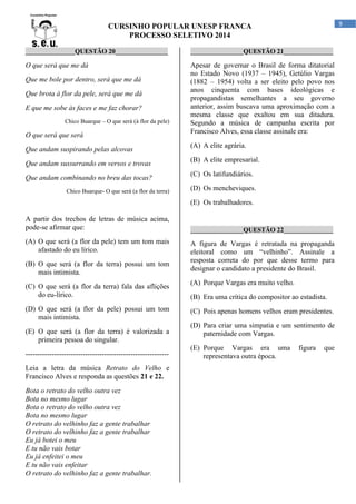 9

CURSINHO POPULAR UNESP FRANCA
PROCESSO SELETIVO 2014
_______________QUESTÃO 20________________

________________QUESTÃO 21_______________

O que será que me dá

Apesar de governar o Brasil de forma ditatorial
no Estado Novo (1937 – 1945), Getúlio Vargas
(1882 – 1954) volta a ser eleito pelo povo nos
anos cinquenta com bases ideológicas e
propagandistas semelhantes a seu governo
anterior, assim buscava uma aproximação com a
mesma classe que exaltou em sua ditadura.
Segundo a música de campanha escrita por
Francisco Alves, essa classe assinale era:

Que me bole por dentro, será que me dá
Que brota à flor da pele, será que me dá
E que me sobe às faces e me faz chorar?
Chico Buarque – O que será (à flor da pele)

O que será que será
Que andam suspirando pelas alcovas
Que andam sussurrando em versos e trovas
Que andam combinando no breu das tocas?
Chico Buarque- O que será (a flor da terra)

(A) A elite agrária.
(B) A elite empresarial.
(C) Os latifundiários.
(D) Os mencheviques.
(E) Os trabalhadores.

A partir dos trechos de letras de música acima,
pode-se afirmar que:
(A) O que será (a flor da pele) tem um tom mais
afastado do eu lírico.
(B) O que será (a flor da terra) possui um tom
mais intimista.
(C) O que será (a flor da terra) fala das aflições
do eu-lírico.
(D) O que será (a flor da pele) possui um tom
mais intimista.
(E) O que será (a flor da terra) é valorizada a
primeira pessoa do singular.
-----------------------------------------------------------Leia a letra da música Retrato do Velho e
Francisco Alves e responda as questões 21 e 22.
Bota o retrato do velho outra vez
Bota no mesmo lugar
Bota o retrato do velho outra vez
Bota no mesmo lugar
O retrato do velhinho faz a gente trabalhar
O retrato do velhinho faz a gente trabalhar
Eu já botei o meu
E tu não vais botar
Eu já enfeitei o meu
E tu não vais enfeitar
O retrato do velhinho faz a gente trabalhar.

________________QUESTÃO 22_______________

A figura de Vargas é retratada na propaganda
eleitoral como um “velhinho”. Assinale a
resposta correta do por que desse termo para
designar o candidato a presidente do Brasil.
(A) Porque Vargas era muito velho.
(B) Era uma crítica do compositor ao estadista.
(C) Pois apenas homens velhos eram presidentes.
(D) Para criar uma simpatia e um sentimento de
paternidade com Vargas.
(E) Porque Vargas era uma
representava outra época.

figura

que

 