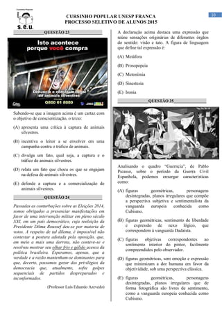 CURSINHO POPULAR UNESP FRANCA
PROCESSO SELETIVO DE ALUNOS 2015
10
_______________QUESTÃO 23________________
Sabendo-se que a imagem acima é um cartaz com
o objetivo de conscientização, o texto:
(A) apresenta uma crítica à captura de animais
silvestres.
(B) incentiva o leitor a se envolver em uma
campanha contra o tráfico de animais.
(C) divulga um fato, qual seja, a captura e o
tráfico de animais silvestres.
(D) relata um fato que choca os que se engajam
na defesa de animais silvestres.
(E) defende a captura e a comercialização de
animais silvestres.
_______________QUESTÃO 24________________
Passadas as conturbações sobre as Eleições 2014,
somos obrigados a presenciar manifestações em
favor de uma intervenção militar em pleno século
XXI, em um país democrático, cuja reeleição da
Presidente Dilma Roussef deu-se por maioria de
votos. A respeito de tal dilema, é impossível não
contestar a postura adotada pela oposição, que,
em meio a mais uma derrota, não conteve-se e
resolveu mostrar seu olhar frio e gélido acerca da
política brasileira. Esperamos, apenas, que a
verdade e a razão mantenham-se dominantes para
que, decerto, possamos gozar dos privilégios da
democracia que, atualmente, sofre golpes
sequenciais de partidos despreparados e
inconformados.
(Professor Luís Eduardo Azevedo)
A declaração acima destaca uma expressão que
reúne sensações originárias de diferentes órgãos
do sentido: visão e tato. A figura de linguagem
que define tal expressão é:
(A) Metáfora
(B) Prosopopeia
(C) Metonímia
(D) Sinestesia
(E) Ironia
_______________QUESTÃO 25________________
Analisando o quadro “Guerncia”, de Pablo
Picasso, sobre o período da Guerra Civil
Espanhola, podemos enxergar características
como:
(A) figuras geométricas, personagens
desintegradas, planos irregulares que compõe
a perspectiva subjetiva e sentimentalista da
vanguarda europeia conhecida como
Cubismo.
(B) figuras geométricas, sentimento de liberdade
e expressão de nexo lógico, que
correspondem à vanguarda Dadaísta.
(C) figuras objetivas correspondentes ao
sentimento interior do pintor, facilmente
compreendidos pelo observador.
(D) figuras geométricas, sem emoção e expressão
que minimizam a dor humana em favor da
objetividade, sob uma perspectiva clássica.
(E) figuras geométricas, personagens
desintegradas, planos irregulares que de
forma fotográfica são livres de sentimento,
como a vanguarda europeia conhecida como
Cubismo.
 