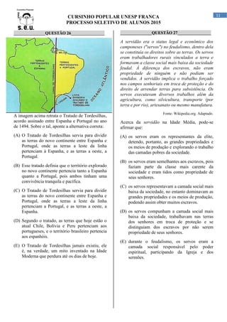 CURSINHO POPULAR UNESP FRANCA
PROCESSO SELETIVO DE ALUNOS 2015
11
_______________QUESTÃO 26________________
A imagem acima retrata o Tratado de Tordesilhas,
acordo assinado entre Espanha e Portugal no ano
de 1494. Sobre o tal, aponte a alternativa correta:
(A) O Tratado de Tordesilhas servia para dividir
as terras do novo continente entre Espanha e
Portugal, onde as terras a leste da linha
pertenciam à Espanha, e as terras a oeste, a
Portugal.
(B) Esse tratado definia que o território explorado
no novo continente pertencia tanto a Espanha
quanto a Portugal, pois ambos tinham uma
convivência tranquila e pacífica.
(C) O Tratado de Tordesilhas servia para dividir
as terras do novo continente entre Espanha e
Portugal, onde as terras a leste da linha
pertenciam a Portugal, e as terras a oeste, a
Espanha.
(D) Segundo o tratado, as terras que hoje estão o
atual Chile, Bolívia e Peru pertenciam aos
portugueses, e o território brasileiro pertencia
aos espanhóis.
(E) O Tratado de Tordesilhas jamais existiu, ele
é, na verdade, um mito inventado na Idade
Moderna que perdura até os dias de hoje.
_______________QUESTÃO 27________________
A servidão era o status legal e econômico dos
camponeses ("servos") no feudalismo, dentro dela
se constituía os direitos sobre as terras. Os servos
eram trabalhadores rurais vinculados a terra e
formavam a classe social mais baixa da sociedade
feudal. À diferença dos escravos, não eram
propriedade de ninguém e não podiam ser
vendidos. A servidão implica o trabalho forçado
nos campos senhoriais em troca de proteção e do
direito de arrendar terras para subsistência. Os
servos executavam diversos trabalhos além da
agricultura, como silvicultura, transporte (por
terra e por rio), artesanato ou mesmo manufatura.
Fonte: Wikipedia.org. Adaptado.
Acerca da servidão na Idade Média, pode-se
afirmar que:
(A) os servos eram os representantes da elite,
detendo, portanto, as grandes propriedades e
os meios de produção e explorando o trabalho
das camadas pobres da sociedade.
(B) os servos eram semelhantes aos escravos, pois
faziam parte da classe mais carente da
sociedade e eram tidos como propriedade de
seus senhores.
(C) os servos representavam a camada social mais
baixa da sociedade, no entanto dominavam as
grandes propriedades e os meios de produção,
podendo assim obter muitos escravos.
(D) os servos compunham a camada social mais
baixa da sociedade, trabalhavam nas terras
dos senhores em troca de proteção e se
distinguiam dos escravos por não serem
propriedade de seus senhores.
(E) durante o feudalismo, os servos eram a
camada social responsável pelo poder
espiritual, participando da Igreja e dos
sermões.
 