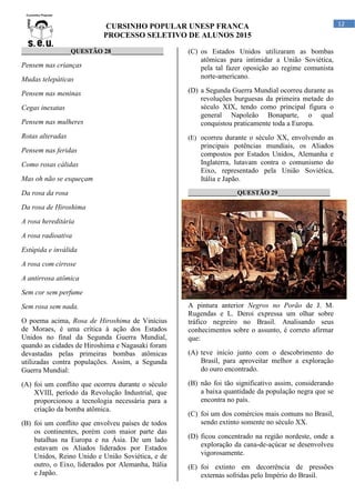 CURSINHO POPULAR UNESP FRANCA
PROCESSO SELETIVO DE ALUNOS 2015
12
_______________QUESTÃO 28________________
Pensem nas crianças
Mudas telepáticas
Pensem nas meninas
Cegas inexatas
Pensem nas mulheres
Rotas alteradas
Pensem nas feridas
Como rosas cálidas
Mas oh não se esqueçam
Da rosa da rosa
Da rosa de Hiroshima
A rosa hereditária
A rosa radioativa
Estúpida e inválida
A rosa com cirrose
A antirrosa atômica
Sem cor sem perfume
Sem rosa sem nada.
O poema acima, Rosa de Hiroshima de Vinícius
de Moraes, é uma crítica à ação dos Estados
Unidos no final da Segunda Guerra Mundial,
quando as cidades de Hiroshima e Nagasaki foram
devastadas pelas primeiras bombas atômicas
utilizadas contra populações. Assim, a Segunda
Guerra Mundial:
(A) foi um conflito que ocorreu durante o século
XVIII, período da Revolução Industrial, que
proporcionou a tecnologia necessária para a
criação da bomba atômica.
(B) foi um conflito que envolveu países de todos
os continentes, porém com maior parte das
batalhas na Europa e na Ásia. De um lado
estavam os Aliados liderados por Estados
Unidos, Reino Unido e União Soviética, e de
outro, o Eixo, liderados por Alemanha, Itália
e Japão.
(C) os Estados Unidos utilizaram as bombas
atômicas para intimidar a União Soviética,
pela tal fazer oposição ao regime comunista
norte-americano.
(D) a Segunda Guerra Mundial ocorreu durante as
revoluções burguesas da primeira metade do
século XIX, tendo como principal figura o
general Napoleão Bonaparte, o qual
conquistou praticamente toda a Europa.
(E) ocorreu durante o século XX, envolvendo as
principais potências mundiais, os Aliados
compostos por Estados Unidos, Alemanha e
Inglaterra, lutavam contra o comunismo do
Eixo, representado pela União Soviética,
Itália e Japão.
_______________QUESTÃO 29________________
A pintura anterior Negros no Porão de J. M.
Rugendas e L. Deroi expressa um olhar sobre
tráfico negreiro no Brasil. Analisando seus
conhecimentos sobre o assunto, é correto afirmar
que:
(A) teve início junto com o descobrimento do
Brasil, para aproveitar melhor a exploração
do ouro encontrado.
(B) não foi tão significativo assim, considerando
a baixa quantidade da população negra que se
encontra no país.
(C) foi um dos comércios mais comuns no Brasil,
sendo extinto somente no século XX.
(D) ficou concentrado na região nordeste, onde a
exploração da cana-de-açúcar se desenvolveu
vigorosamente.
(E) foi extinto em decorrência de pressões
externas sofridas pelo Império do Brasil.
 