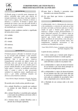 CURSINHO POPULAR UNESP FRANCA
PROCESSO SELETIVO DE ALUNOS 2015
16
_______________QUESTÃO 36________________
O filosofo grego se percebe parte integrante da
physis, entendida aqui como uma espécie de
energia totalizante, uma força vital que origina o
real: a terra, a água, a luz, o homem, os deuses, a
história e o universo. O homem é apenas uma
partícula do cosmo e por isso não pode decidir a
respeito da própria natureza humana, separada
da totalidade que o constitui.
Segundo o texto, podemos concluir o significado
do termo physis como:
(A) verdade.
(B) opinião.
(C) virtude.
(D) natureza.
(E) certeza.
_______________QUESTÃO 37________________
O homem passou a filosofar no momento em que
se viu cercado pelo problema e pelo mistério,
adquirindo consciência de sua dignidade
pensante. Não é preciso, pois, sentir-se
tranquilamente ancorado em algum sistema da
Filosofia, nem ser capaz de dizer em que ano
escreveu Kant cada um de seus estudos para se
possuir atitude filosófica: está é própria de quem
saiba captar e renovar os problemas universais
sobre o cosmo e sobre a vida, procurando
satisfazer às exigências atuais, significantes por
novos e por velhos problemas situados em
diversos ciclos histórico culturais.
Fonte: REALE, Miguel. Introdução à Filosofia. São Paulo:
Saraiva, 1989 p.4.
De acordo com o trecho acima, percebe-se que:
(A) a atitude filosófica se concebe por conhecer
os estudos de cada filósofo e suas datas
precisas.
(B) a atitude filosófica é concebida pela captação
e renovação dos problemas universais sobre o
cosmo e sobre a vida.
(C) o homem inicia a atitude filosófica com o
advento da civilização capitalista.
(D) para fazer a filosofia é necessário estar
ancorado a um sistema filosófico.
(E) foi com Kant que iniciou o pensamento
filosófico.
_______________QUESTÃO 38________________
A solidariedade, isto é, a harmonia dos interesses
e dos sentimentos, o concurso de cada um ao bem
de todos e de todos, ao bem de cada um, é o único
estado no qual o homem pode explicar sua
natureza e atingir o maior desenvolvimento e o
maior bem-estar possível. É o objetivo rumo ao
qual caminha a evolução humana; é o princípio
superior que resolve todos os antagonismos
atuais, insolúveis de outra forma, e faz com que a
liberdade de cada um não encontre limite, mas
complemento, condições necessárias à sua
existência na liberdade dos outros.
Fonte: MALATESTA, Enrico. A anarquia e outros escritos.
São Paulo: Imaginário, 1999.
A partir do texto, conclui-se:
(A) o único estado que o homem pode atingir o
maior desenvolvimento é o estado egoísta.
(B) os antagonismos atuais são resolvidos estando
cada individuo a cuidar de sua própria vida.
(C) a solidariedade é o ápice de desenvolvimento
do ser humano e por meio desse princípio se
resolveria os antagonismos atuais.
(D) a solidariedade é o ápice de desenvolvimento
do ser humano mas não é por meio dela que
se resolvem os antagonismos atuais, mas sim
com cada um cuidando de sua própria vida e
não se importando com a vida dos outros.
(E) a liberdade de um começa onde a do outro
termina.
 