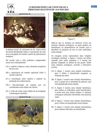 CURSINHO POPULAR UNESP FRANCA
PROCESSO SELETIVO DE ALUNOS 2015
17
_______________QUESTÃO 39________________
A pintura Lições de Anatomia do Dr. Tulp (1632)
do artista Rembrandt ilustra o nascimento de uma
nova concepção de mundo a partir do pensamento
moderno.
De acordo com a tela, podemos compreender
nesse novo entendimento:
(A) o espírito religioso como elemento propulsor
da nova era.
(B) a supremacia do mundo espiritual sobre o
mundo material.
(C) a conciliação entre matéria e espírito na
produção do conhecimento.
(D) a desvalorização da matéria por ser
considerada como objeto da ciência.
(E) a visão do corpo como objeto de investigação
e dominação científica.
_______________QUESTÃO 40________________
Figura 1
Figura 2
Sabe-se que os animais na natureza vivem em
intensas relações ecológicas, as quais podem ser
harmônicas ou desarmônicas de acordo com o
benefício ou prejuízo de um ou mais indivíduos
nesta relação.
As imagens acima representam duas relações
ecológicas distintas: a figura 1 mostra um felino
caçando uma zebra enquanto a 2 mostra um
pássaro limpando os dentes de um jacaré. Sobre
estas relações ecológicas, assinale a alternativa
correta:
(A) A figura 1 mostra uma relação harmônica,
pois o felino é beneficiado enquanto se
alimenta da zebra.
(B) A figura 2 mostra uma relação desarmônica,
pois o jacaré irá se alimentar do pássaro, que
será prejudicado nesta relação.
(C) A figura 2 mostra uma relação harmônica,
pois ambos os indivíduos saem beneficiados:
o jacaré terá seus dentes limpos e o pássaro
conseguirá alimentos facilmente sem precisar
caçar.
(D) A figura 1 mostra uma relação desarmônica,
pois o felino sai prejudicado nesta relação.
(E) A figura 2 mostra uma relação desarmônica
pois nenhum indivíduo sai beneficiado.
 
