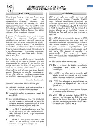 CURSINHO POPULAR UNESP FRANCA
PROCESSO SELETIVO DE ALUNOS 2015
18
_______________QUESTÃO 41________________
Ebola é uma febre grave do tipo hemorrágica
transmitida por um vírus do
gênero Filovirus, altamente infeccioso, que
desenvolve seu ciclo em animais. Há cinco
espécies diferentes desse vírus, que recebe o nome
do local onde foi identificado: Zaire, Bundibugyo,
Costa do Marfim, Sudão e Reston. Este último
ainda não foi encontrado em humanos.
A doença é classificada como uma zoonose.
Embora os morcegos frutívoros sejam
considerados os prováveis reservatórios naturais
do vírus Ebola, ele já foi encontrado em gorilas,
chimpanzés, antílopes, porcos e em minúsculos
musaranhos. Os especialistas defendem a hipótese
de que a transmissão dos animais infectados para
os seres humanos ocorre pelo contato com sangue
e fluidos corporais, como sêmen, saliva, lágrimas,
suor, urina e fezes.
Daí em diante, o vírus Ebola pode ser transmitido
pelo contato direto entre as pessoas, pelo uso
compartilhado de seringas e, por incrível que
pareça, até depois da morte do hospedeiro. Ou
ainda, caso o paciente tenha sobrevivido, o vírus
Ebola pode persistir ativo em seu sêmen durante
semanas. Possivelmente, uma das razões para ser
tão mortal e resistente é que libera uma proteína
que desabilita o sistema de defesa do organismo.
Fonte: Site DrauzioVarella.
De acordo com o texto, pode-se afirmar que:
(A) o ebola é transmitido tanto entre um animal e
uma pessoa, quanto entre duas pessoas.
(B) os cientistas conhecem apenas uma espécie do
vírus Ebola.
(C) após ter sido contagiado pelo vírus Ebola, um
paciente apenas o transmitirá no lapso de
tempo de 48 horas, depois das quais o vírus
torna-se inativo caso a pessoa sobreviva.
(D) o vírus Ebola é considerado mortal pelo fato
de ser encontrado em reservatórios naturais,
como morcegos e gorilas, o que impede um
combate eficaz.
(E) o cadáver de uma pessoa que morreu em
virtude de ter contraído Ebola não pode
transmitir o vírus para outras pessoas.
_______________QUESTÃO 42________________
HIV é a sigla em inglês do vírus da
imunodeficiência humana. Causador da AIDS,
ataca o sistema imunológico, responsável por
defender o organismo de doenças. As células mais
atingidas são os linfócitos T CD4+. E é alterando
o DNA dessa célula que o HIV faz cópias de si
mesmo. Depois de se multiplicar, rompe os
linfócitos em busca de outros para continuar a
infecção.
Ter o HIV não é a mesma coisa que ter a AIDS.
Há muitos soropositivos que vivem anos sem
apresentar sintomas e sem desenvolver a doença.
Mas, podem transmitir o vírus a outros pelas
relações sexuais desprotegidas, pelo
compartilhamento seringas contaminadas ou de
mãe para filho durante a gravidez e a
amamentação. Por isso, é sempre
importante fazer o teste e se proteger em todas as
situações.
As informações acima apontam que:
(A) HIV é o nome da doença sexualmente
transmissível que ataca o sistema
imunológico.
(B) a AIDS é um vírus que se transmite pela
relação sexual desprotegida ou pelo contato
com o sangue de uma pessoa contaminada.
(C) a AIDS é um vírus que se transmite ainda que
a relação sexual seja praticada com proteção
(preservativo).
(D) todos os soropositivos apresentam sintomas
da imunodeficiência humana.
(E) AIDS e HIV são conceitos distintos: HIV é o
nome do vírus que causa a AIDS – que é uma
doença do sistema imunológico. É possível
que uma pessoa seja portadora do vírus HIV e
não desenvolva a doença AIDS.
 