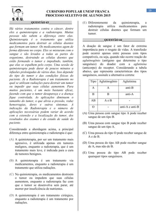 CURSINHO POPULAR UNESP FRANCA
PROCESSO SELETIVO DE ALUNOS 2015
19
_______________QUESTÃO 43________________
Há vários tratamentos contra o câncer, dentre
eles a quimioterapia e a radioterapia. Muitas
pessoas não sabem a diferença entre elas.
Quimioterapia é o tratamento que utiliza
medicamentos para destruir as células doentes
que formam um tumor. Os medicamentos agem de
forma diferente no corpo. Eles se misturam com o
sangue e são levados a todas as partes do
organismo, destruindo as células doentes que
estão formando o tumor e impedindo, também,
que elas se espalhem pelo corpo. Uma sessão de
quimioterapia pode durar de poucos minutos a
infusões prolongadas de vários dias. Isso depende
do tipo do tumor e das condições físicas do
paciente. Já a Radioterapia é um tratamento no
qual se utilizam radiações para destruir um tumor
ou impedir que suas células aumentem. Para
muitos pacientes, é um meio bastante eficaz,
fazendo com que o tumor desapareça e a doença
fique controlada. As aplicações diminuem o
tamanho do tumor, o que alivia a pressão, reduz
hemorragias, dores e outros sintomas. A
indicação da Radioterapia e o número de
aplicações necessárias podem variar de acordo
com a extensão e a localização do tumor, dos
resultados dos exames e do estado de saúde do
paciente.
Considerando a abordagem acima, a principal
diferença entre quimioterapia e radioterapia é que:
(A) A quimioterapia, por ser um tratamento mais
agressivo, é utilizada apenas em tumores
malignos, enquanto a radioterapia, que é um
tratamento mais leve, é indicada para a cura
de tumores benignos.
(B) A quimioterapia é um tratamento via
medicamentos, enquanto a radioterapia é um
tratamento que utiliza radiações.
(C) Na quimioterapia, os medicamentos destroem
o tumor ou impedem que suas células
aumentem, enquanto a radioterapia faz com
que o tumor se desenvolva sem parar, até
morrer por insuficiência de nutrientes.
(D) A quimioterapia é um tratamento cirúrgico,
enquanto a radioterapia é um tratamento por
radiações.
(E) Diferentemente da quimioterapia, a
radioterapia utiliza medicamentos para
destruir células doentes que formam um
tumor.
_______________QUESTÃO 44________________
A doação de sangue é um fator de extrema
importância para o resgate de vidas. A transfusão
pode ocorrer apenas entre pessoas com tipos
compatíveis, ou seja, quando não ocorre reação do
aglutinogênio (antígeno que determina o tipo
sanguíneo) do doador com a aglutinina
(anticorpo) do receptor. Considerando a tabela
abaixo, que representa características dos tipos
sanguíneos, assinale a alternativa correta:
Tipo Aglutinogênio Aglutinina
A A anti-B
B B anti-A
AB A e B -
O - anti-A e anti-B
(A) Uma pessoa com sangue tipo A pode receber
sangue de um tipo B.
(B) Uma pessoa com sangue tipo B pode receber
sangue de um tipo A.
(C) Uma pessoa do tipo O pode receber sangue de
A e de B.
(D) Uma pessoa do tipo AB pode receber sangue
de A, mas não de B.
(E) Uma pessoa do tipo AB pode receber
quaisquer tipos sanguíneos.
 