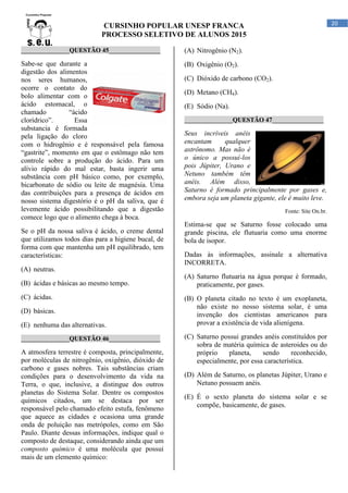 CURSINHO POPULAR UNESP FRANCA
PROCESSO SELETIVO DE ALUNOS 2015
20
_______________QUESTÃO 45________________
Sabe-se que durante a
digestão dos alimentos
nos seres humanos,
ocorre o contato do
bolo alimentar com o
ácido estomacal, o
chamado “ácido
clorídrico”. Essa
substancia é formada
pela ligação do cloro
com o hidrogênio e é responsável pela famosa
“gastrite”, momento em que o estômago não tem
controle sobre a produção do ácido. Para um
alívio rápido do mal estar, basta ingerir uma
substância com pH básico como, por exemplo,
bicarbonato de sódio ou leite de magnésia. Uma
das contribuições para a presença de ácidos em
nosso sistema digestório é o pH da saliva, que é
levemente ácido possibilitando que a digestão
comece logo que o alimento chega à boca.
Se o pH da nossa saliva é ácido, o creme dental
que utilizamos todos dias para a higiene bucal, de
forma com que mantenha um pH equilibrado, tem
características:
(A) neutras.
(B) ácidas e básicas ao mesmo tempo.
(C) ácidas.
(D) básicas.
(E) nenhuma das alternativas.
_______________QUESTÃO 46________________
A atmosfera terrestre é composta, principalmente,
por moléculas de nitrogênio, oxigênio, dióxido de
carbono e gases nobres. Tais substâncias criam
condições para o desenvolvimento da vida na
Terra, o que, inclusive, a distingue dos outros
planetas do Sistema Solar. Dentre os compostos
químicos citados, um se destaca por ser
responsável pelo chamado efeito estufa, fenômeno
que aquece as cidades e ocasiona uma grande
onda de poluição nas metrópoles, como em São
Paulo. Diante dessas informações, indique qual o
composto de destaque, considerando ainda que um
composto químico é uma molécula que possui
mais de um elemento químico:
(A) Nitrogênio (N2).
(B) Oxigênio (O2).
(C) Dióxido de carbono (CO2).
(D) Metano (CH4).
(E) Sódio (Na).
_______________QUESTÃO 47________________
Seus incríveis anéis
encantam qualquer
astrônomo. Mas não é
o único a possuí-los
pois Júpiter, Urano e
Netuno também têm
anéis. Além disso,
Saturno é formado principalmente por gases e,
embora seja um planeta gigante, ele é muito leve.
Fonte: Site On.br.
Estima-se que se Saturno fosse colocado uma
grande piscina, ele flutuaria como uma enorme
bola de isopor.
Dadas às informações, assinale a alternativa
INCORRETA.
(A) Saturno flutuaria na água porque é formado,
praticamente, por gases.
(B) O planeta citado no texto é um exoplaneta,
não existe no nosso sistema solar, é uma
invenção dos cientistas americanos para
provar a existência de vida alienígena.
(C) Saturno possui grandes anéis constituídos por
sobra de matéria química de asteroides ou do
próprio planeta, sendo reconhecido,
especialmente, por essa característica.
(D) Além de Saturno, os planetas Júpiter, Urano e
Netuno possuem anéis.
(E) É o sexto planeta do sistema solar e se
compõe, basicamente, de gases.
 