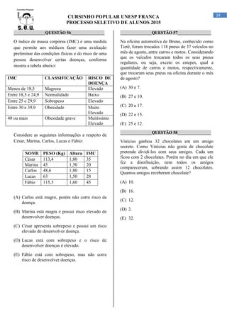 CURSINHO POPULAR UNESP FRANCA
PROCESSO SELETIVO DE ALUNOS 2015
24
_______________QUESTÃO 56________________
O índice de massa corpórea (IMC) é uma medida
que permite aos médicos fazer uma avaliação
preliminar das condições físicas e do risco de uma
pessoa desenvolver certas doenças, conforme
mostra a tabela abaixo:
IMC CLASSIFICAÇÃO RISCO DE
DOENÇA
Menos de 18,5 Magreza Elevado
Entre 18,5 e 24,9 Normalidade Baixo
Entre 25 e 29,9 Sobrepeso Elevado
Entre 30 e 39,9 Obesidade Muito
Elevado
40 ou mais Obesidade grave Muitíssimo
Elevado
Considere as seguintes informações a respeito de
César, Marina, Carlos, Lucas e Fábio:
NOME PESO (Kg) Altura IMC
César 113,4 1,80 35
Marina 45 1,50 20
Carlos 48,6 1,80 15
Lucas 63 1,50 28
Fábio 115,3 1,60 45
(A) Carlos está magro, porém não corre risco de
doença.
(B) Marina está magra e possui risco elevado de
desenvolver doenças.
(C) César apresenta sobrepeso e possui um risco
elevado de desenvolver doença.
(D) Lucas está com sobrepeso e o risco de
desenvolver doenças é elevado.
(E) Fábio está com sobrepeso, mas não corre
risco de desenvolver doenças.
_______________QUESTÃO 57________________
Na oficina automotiva de Bruno, conhecido como
Tietê, foram trocados 118 pneus de 37 veículos no
mês de agosto, entre carros e motos. Considerando
que os veículos trocaram todos os seus pneus
regulares, ou seja, exceto os estepes, qual a
quantidade de carros e motos, respectivamente,
que trocaram seus pneus na oficina durante o mês
de agosto?
(A) 30 e 7.
(B) 27 e 10.
(C) 20 e 17.
(D) 22 e 15.
(E) 25 e 12.
_______________QUESTÃO 58________________
Vinícius ganhou 32 chocolates em um amigo
secreto. Como Vinícius não gosta de chocolate
pretende dividi-los com seus amigos. Cada um
ficou com 2 chocolates. Porém no dia em que ele
fez a distribuição, nem todos os amigos
compareceram, sobrando assim 12 chocolates.
Quantos amigos receberam chocolate?
(A) 10.
(B) 16.
(C) 12.
(D) 2.
(E) 32.
 