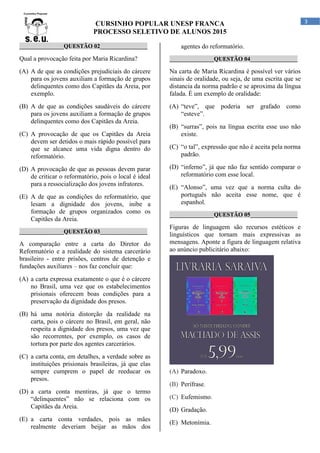 CURSINHO POPULAR UNESP FRANCA
PROCESSO SELETIVO DE ALUNOS 2015
3
_______________QUESTÃO 02________________
Qual a provocação feita por Maria Ricardina?
(A) A de que as condições prejudiciais do cárcere
para os jovens auxiliam a formação de grupos
delinquentes como dos Capitães da Areia, por
exemplo.
(B) A de que as condições saudáveis do cárcere
para os jovens auxiliam a formação de grupos
delinquentes como dos Capitães da Areia.
(C) A provocação de que os Capitães da Areia
devem ser detidos o mais rápido possível para
que se alcance uma vida digna dentro do
reformatório.
(D) A provocação de que as pessoas devem parar
de criticar o reformatório, pois o local é ideal
para a ressocialização dos jovens infratores.
(E) A de que as condições do reformatório, que
lesam a dignidade dos jovens, inibe a
formação de grupos organizados como os
Capitães da Areia.
_______________QUESTÃO 03________________
A comparação entre a carta do Diretor do
Reformatório e a realidade do sistema carcerário
brasileiro - entre prisões, centros de detenção e
fundações auxiliares – nos faz concluir que:
(A) a carta expressa exatamente o que é o cárcere
no Brasil, uma vez que os estabelecimentos
prisionais oferecem boas condições para a
preservação da dignidade dos presos.
(B) há uma notória distorção da realidade na
carta, pois o cárcere no Brasil, em geral, não
respeita a dignidade dos presos, uma vez que
são recorrentes, por exemplo, os casos de
tortura por parte dos agentes carcerários.
(C) a carta conta, em detalhes, a verdade sobre as
instituições prisionais brasileiras, já que elas
sempre cumprem o papel de reeducar os
presos.
(D) a carta conta mentiras, já que o termo
“delinquentes” não se relaciona com os
Capitães da Areia.
(E) a carta conta verdades, pois as mães
realmente deveriam beijar as mãos dos
agentes do reformatório.
_______________QUESTÃO 04________________
Na carta de Maria Ricardina é possível ver vários
sinais de oralidade, ou seja, de uma escrita que se
distancia da norma padrão e se aproxima da língua
falada. É um exemplo de oralidade:
(A) “teve”, que poderia ser grafado como
“esteve”.
(B) “surras”, pois na língua escrita esse uso não
existe.
(C) “o tal”, expressão que não é aceita pela norma
padrão.
(D) “inferno”, já que não faz sentido comparar o
reformatório com esse local.
(E) “Alonso”, uma vez que a norma culta do
português não aceita esse nome, que é
espanhol.
_______________QUESTÃO 05________________
Figuras de linguagem são recursos estéticos e
linguísticos que tornam mais expressivas as
mensagens. Aponte a figura de linguagem relativa
ao anúncio publicitário abaixo:
(A) Paradoxo.
(B) Perífrase.
(C) Eufemismo.
(D) Gradação.
(E) Metonímia.
 