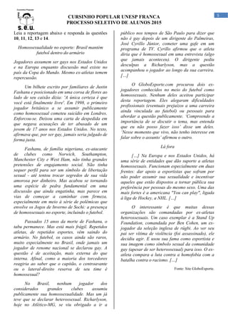 CURSINHO POPULAR UNESP FRANCA
PROCESSO SELETIVO DE ALUNOS 2015
5
Leia a reportagem abaixo e responda às questões
10, 11, 12, 13 e 14.
Homossexualidade no esporte: Brasil mantém
futebol dentro do armário
Jogadores assumem ser gays nos Estados Unidos
e na Europa enquanto discussão mal existe no
país da Copa do Mundo. Mesmo ex-atletas temem
repercussão.
Um bilhete escrito por familiares de Justin
Fashanu e posicionado em uma coroa de flores ao
lado de seu caixão dizia: 'A única certeza é que
você está finalmente livre'. Em 1998, o primeiro
jogador britânico a se assumir publicamente
como homossexual cometeu suicídio em Londres.
Enforcou-se. Deixou uma carta de despedida em
que negava acusações de ter abusado de um
jovem de 17 anos nos Estados Unidos. No texto,
afirmava que, por ser gay, jamais seria julgado de
forma justa.
Fashanu, de família nigeriana, ex-atacante
de clubes como Norwich, Southampton,
Manchester City e West Ham, não tinha grandes
pretensões de engajamento social. Não tinha
sequer perfil para ser um símbolo de libertação
sexual - até tentou trocar segredos de sua vida
amorosa por dinheiro. Mas acabou se tornando
uma espécie de pedra fundamental em uma
discussão que ainda engatinha, mas parece em
vias de começar a caminhar com firmeza,
especialmente em meio à série de polêmicas que
envolve os Jogos de Inverno de Sochi: a presença
de homossexuais no esporte, incluindo o futebol.
Passados 15 anos da morte de Fashanu, o
tabu permanece. Mas está mais frágil. Repetidos
atletas, de repetidos esportes, vêm saindo do
armário. No futebol, os casos ainda são raros,
muito especialmente no Brasil, onde jamais um
jogador de renome nacional se declarou gay. A
questão é de aceitação, mais externa do que
interna. Afinal, como a maioria dos torcedores
reagiria ao saber que o capitão, o centroavante
ou o lateral-direito reserva de seu time é
homossexual?
No Brasil, nenhum jogador dos
considerados grandes clubes assumiu
publicamente sua homossexualidade. Mas um já
teve que se declarar heterossexual. Richarlyson,
hoje no Atlético-MG, se viu obrigado a ir a
público nos tempos de São Paulo para dizer que
não é gay depois de um dirigente do Palmeiras,
José Cyrillo Júnior, cometer uma gafe em um
programa de TV. Cyrillo afirmou que o atleta
diria que é homossexual em uma entrevista (algo
que jamais aconteceu). O dirigente pediu
desculpas a Richarlyson, mas a questão
acompanhou o jogador ao longo da sua carreira.
[…]
O GloboEsporte.com procurou dois ex-
jogadores conhecidos no meio do futebol como
homossexuais. Nenhum deles aceitou participar
desta reportagem. Eles alegaram dificuldades
profissionais (eventuais prejuízos a uma carreira
ainda vinculada ao futebol) ou pessoais para
abordar a questão publicamente. ‘Compreendo a
importância de se discutir o tema, mas entenda
que eu não posso fazer isso’ disse um deles.
‘Nesse momento que vivo, não tenho interesse em
falar sobre o assunto’ afirmou o outro.
Lá fora
[…] Na Europa e nos Estados Unidos, há
uma série de entidades que dão suporte a atletas
homossexuais. Funcionam especialmente em duas
frentes: dar apoio a esportistas que sofram por
não poder assumir sua sexualidade e incentivar
aqueles que estão dispostos a tornar pública sua
preferência por pessoas do mesmo sexo. Uma das
mais fortes é a americana "You can play", ligada
à liga de Hockey, a NHL. […]
O interessante é que muitas dessas
organizações são comandadas por ex-atletas
heterossexuais. Um caso exemplar é a Stand Up
Foundation, comandada por Ben Cohen, um ex-
jogador da seleção inglesa de rúgbi. Ao ver seu
pai ser vítima de violência (foi assassinado), ele
decidiu agir. E usou sua fama como esportista e
sua imagem como símbolo sexual da comunidade
gay (apesar de ser heterossexual) para isso. O ex-
atleta compara a luta contra a homofobia com a
batalha contra o racismo. […]
Fonte: Site GloboEsporte.
 