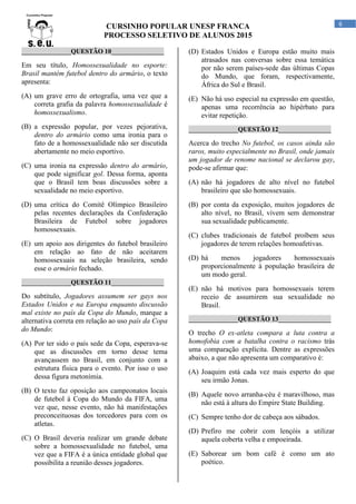 CURSINHO POPULAR UNESP FRANCA
PROCESSO SELETIVO DE ALUNOS 2015
6
_______________QUESTÃO 10________________
Em seu título, Homossexualidade no esporte:
Brasil mantém futebol dentro do armário, o texto
apresenta:
(A) um grave erro de ortografia, uma vez que a
correta grafia da palavra homossexualidade é
homossexualismo.
(B) a expressão popular, por vezes pejorativa,
dentro do armário como uma ironia para o
fato de a homossexualidade não ser discutida
abertamente no meio esportivo.
(C) uma ironia na expressão dentro do armário,
que pode significar gol. Dessa forma, aponta
que o Brasil tem boas discussões sobre a
sexualidade no meio esportivo.
(D) uma crítica do Comitê Olímpico Brasileiro
pelas recentes declarações da Confederação
Brasileira de Futebol sobre jogadores
homossexuais.
(E) um apoio aos dirigentes do futebol brasileiro
em relação ao fato de não aceitarem
homossexuais na seleção brasileira, sendo
esse o armário fechado.
_______________QUESTÃO 11________________
Do subtítulo, Jogadores assumem ser gays nos
Estados Unidos e na Europa enquanto discussão
mal existe no país da Copa do Mundo, marque a
alternativa correta em relação ao uso país da Copa
do Mundo:
(A) Por ter sido o país sede da Copa, esperava-se
que as discussões em torno desse tema
avançassem no Brasil, em conjunto com a
estrutura física para o evento. Por isso o uso
dessa figura metonímia.
(B) O texto faz oposição aos campeonatos locais
de futebol à Copa do Mundo da FIFA, uma
vez que, nesse evento, não há manifestações
preconceituosas dos torcedores para com os
atletas.
(C) O Brasil deveria realizar um grande debate
sobre a homossexualidade no futebol, uma
vez que a FIFA é a única entidade global que
possibilita a reunião desses jogadores.
(D) Estados Unidos e Europa estão muito mais
atrasados nas conversas sobre essa temática
por não serem países-sede das últimas Copas
do Mundo, que foram, respectivamente,
África do Sul e Brasil.
(E) Não há uso especial na expressão em questão,
apenas uma recorrência ao hipérbato para
evitar repetição.
_______________QUESTÃO 12________________
Acerca do trecho No futebol, os casos ainda são
raros, muito especialmente no Brasil, onde jamais
um jogador de renome nacional se declarou gay,
pode-se afirmar que:
(A) não há jogadores de alto nível no futebol
brasileiro que são homossexuais.
(B) por conta da exposição, muitos jogadores de
alto nível, no Brasil, vivem sem demonstrar
sua sexualidade publicamente.
(C) clubes tradicionais de futebol proíbem seus
jogadores de terem relações homoafetivas.
(D) há menos jogadores homossexuais
proporcionalmente à população brasileira de
um modo geral.
(E) não há motivos para homossexuais terem
receio de assumirem sua sexualidade no
Brasil.
_______________QUESTÃO 13________________
O trecho O ex-atleta compara a luta contra a
homofobia com a batalha contra o racismo trás
uma comparação explícita. Dentre as expressões
abaixo, a que não apresenta um comparativo é:
(A) Joaquim está cada vez mais esperto do que
seu irmão Jonas.
(B) Aquele novo arranha-céu é maravilhoso, mas
não está à altura do Empire State Building.
(C) Sempre tenho dor de cabeça aos sábados.
(D) Prefiro me cobrir com lençóis a utilizar
aquela coberta velha e empoeirada.
(E) Saborear um bom café é como um ato
poético.
 