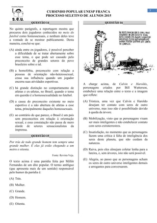 CURSINHO POPULAR UNESP FRANCA
PROCESSO SELETIVO DE ALUNOS 2015
7
_______________QUESTÃO 14________________
No quinto parágrafo, a reportagem mostra que
procurou dois jogadores conhecidos no meio do
futebol como homossexuais, e nenhum deles teve
a vontade de se mostrar publicamente. Desta
maneira, conclui-se que:
(A) ainda entre ex-jogadores, é possível perceber
a dificuldade de se tratar abertamente sobre
esse tema, o que pode ser causado pelo
preconceito de grandes setores do povo
brasileiro sobre o tal.
(B) a homofobia, preconceito com relação a
pessoas de orientação não-heterossexual,
cessa sua influência quando um jogador
encerra suas atividades esportivas.
(C) há grande distinção no comportamento de
atletas e ex-atletas, no Brasil, quando o tema
em questão é a homossexualidade no futebol.
(D) a causa do preconceito existente no meio
esportivo é a não abertura de atletas a esse
tema, principalmente daqueles homossexuais.
(E) ao contrário do que parece, o Brasil é um país
sem preconceitos em relação à orientação
sexual, e essa constatação não passa de mero
alarde de setores sensacionalistas da
imprensa.
_______________QUESTÃO 15________________
Por trás de todo grande homem tem sempre uma
grande mulher. E elas já estão chegando a um
metro e oitenta.
Fonte: Revista Veja.
O texto acima é uma paródia feita por Millôr
Fernandes de um dito popular. O termo ambíguo
(que apresenta mais de um sentido) responsável
pelo humor da paródia é:
(A) Trás.
(B) Mulher.
(C) Grande.
(D) Homem.
(E) Oitenta.
_______________QUESTÃO 16________________
A charge acima, de Calvin e Haroldo,
personagens criados por Bill Watterson,
estabelece uma relação entre o texto e a imagem
que reflete:
(A) Tristeza, uma vez que Calvin e Haroldo
desejam ter contato com seres de outro
universo, mas isso não é possibilitado devido
à queda da árvore.
(B) Mobilização, visto que as personagens visam
ser mais inteligentes e não estabelecer contato
com seres extraterrestres.
(C) Insatisfação, no momento que as personagens
fazem uma crítica à falta de inteligência dos
seres deste planeta, que não cuidam da
natureza.
(D) Raiva, pois eles almejam coletar lenha para a
lareira, e, sem árvores, isto não será possível.
(E) Alegria, ao passo que as personagens acham
os seres de outro universo inteligentes demais
e arrogantes para conversarem.
 