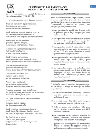 CURSINHO POPULAR UNESP FRANCA
PROCESSO SELETIVO DE ALUNOS 2015
8
Lei o poema abaixo de Manoel de Barros e
responda as questões 17, 18, 19 a 20.
O menino que carregava água na peneira
Tenho um livro sobre águas e meninos.
Gostei mais de um menino
que carregava água na peneira.
A mãe disse que carregar água na peneira
era o mesmo que roubar um vento e
sair correndo com ele para mostrar aos irmãos.
A mãe disse que era o mesmo
que catar espinhos na água.
O mesmo que criar peixes no bolso.
O menino era ligado em despropósitos.
Quis montar os alicerces
de uma casa sobre orvalhos.
A mãe reparou que o menino
gostava mais do vazio, do que do cheio.
Falava que vazios são maiores e até infinitos.
Com o tempo aquele menino
que era cismado e esquisito,
porque gostava de carregar água na peneira.
Com o tempo descobriu que
escrever seria o mesmo
que carregar água na peneira.
No escrever o menino viu
que era capaz de ser noviça,
monge ou mendigo ao mesmo tempo.
O menino aprendeu a usar as palavras.
Viu que podia fazer peraltagens com as palavras.
E começou a fazer peraltagens.
Foi capaz de modificar a tarde botando uma
chuva nela.
O menino fazia prodígios.
Até fez uma pedra dar flor.
A mãe reparava o menino com ternura.
A mãe falou: Meu filho você vai ser poeta!
Você vai carregar água na peneira a vida toda.
Você vai encher os vazios
com as suas peraltagens,
e algumas pessoas vão te amar por seus
despropósitos!
_______________QUESTÃO 17________________
Tanto no título quanto no corpo do texto, o autor
apresenta expressões populares com o mesmo
significado. Dentre elas, carregar água na peneira.
Considerando o contexto do poema, uma
interpretação adequada dela seria:
(A) as expressões têm significados diversos e não
é possível que se faça interpretação única
sobre todas elas.
(B) as expressões têm como significado aparente
uma luta contra as desigualdades, em questão,
na sociedade globalizada do século XXI.
(C) as expressões, tiradas do vocabulário popular,
mas com origens nas cortes portuguesas do
século XIX, têm como sinônimo a grande
possibilidade de algo dar certo.
(D) as expressões têm como significação imediata
tentar fazer algo muito difícil, quase
irrealizável, assim como a sinônima nadar
contra a maré.
(E) as expressões podem ser definidas como
pertencentes ao universo da função fática da
linguagem, ou seja, tem função apenas de
manter uma comunicação já criada, sem
significação pontual.
_______________QUESTÃO 18________________
O trecho No escrever o menino viu / que era capaz
de ser noviça, / monge ou mendigo ao mesmo
tempo denota:
(A) a arte da escrita trouxe ao menino a liberdade
que não encontrava em outros momentos
ordinários da vida.
(B) a escrita é sempre libertadora e não comporta
preconceitos de qualquer ordem e gênero.
(C) todos os poetas têm semelhante vida, e, na
escrita, sempre colocada como arte fácil,
fazem-se satisfeitos.
(D) as expressões noviça, monge e mendigo são
usadas, claramente, ao acaso, sem nenhuma
intenção da parte do autor na sua seleção.
(E) percebe-se a instauração de um momento de
tensão na história do pequeno jovem; as
palavras em oposição montam esse cenário.
 