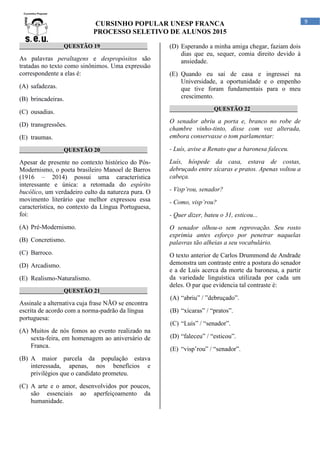 CURSINHO POPULAR UNESP FRANCA
PROCESSO SELETIVO DE ALUNOS 2015
9
_______________QUESTÃO 19________________
As palavras peraltagens e despropósitos são
tratadas no texto como sinônimos. Uma expressão
correspondente a elas é:
(A) safadezas.
(B) brincadeiras.
(C) ousadias.
(D) transgressões.
(E) traumas.
_______________QUESTÃO 20________________
Apesar de presente no contexto histórico do Pós-
Modernismo, o poeta brasileiro Manoel de Barros
(1916 – 2014) possui uma característica
interessante e única: a retomada do espírito
bucólico, um verdadeiro culto da natureza pura. O
movimento literário que melhor expressou essa
característica, no contexto da Língua Portuguesa,
foi:
(A) Pré-Modernismo.
(B) Concretismo.
(C) Barroco.
(D) Arcadismo.
(E) Realismo-Naturalismo.
_______________QUESTÃO 21________________
Assinale a alternativa cuja frase NÃO se encontra
escrita de acordo com a norma-padrão da língua
portuguesa:
(A) Muitos de nós fomos ao evento realizado na
sexta-feira, em homenagem ao aniversário de
Franca.
(B) A maior parcela da população estava
interessada, apenas, nos benefícios e
privilégios que o candidato prometeu.
(C) A arte e o amor, desenvolvidos por poucos,
são essenciais ao aperfeiçoamento da
humanidade.
(D) Esperando a minha amiga chegar, faziam dois
dias que eu, sequer, comia direito devido à
ansiedade.
(E) Quando eu saí de casa e ingressei na
Universidade, a oportunidade e o empenho
que tive foram fundamentais para o meu
crescimento.
_______________QUESTÃO 22________________
O senador abriu a porta e, branco no robe de
chambre vinho-tinto, disse com voz alterada,
embora conservasse o tom parlamentar:
- Luís, avise a Renato que a baronesa faleceu.
Luís, hóspede da casa, estava de costas,
debruçado entre xícaras e pratos. Apenas voltou a
cabeça.
- Visp’rou, senador?
- Como, visp’rou?
- Quer dizer, bateu o 31, esticou...
O senador olhou-o sem reprovação. Seu rosto
exprimia antes esforço por penetrar naquelas
palavras tão alheias a seu vocabulário.
O texto anterior de Carlos Drummond de Andrade
demonstra um contraste entre a postura do senador
e a de Luís acerca da morte da baronesa, a partir
da variedade linguística utilizada por cada um
deles. O par que evidencia tal contraste é:
(A) “abriu” / ”debruçado”.
(B) “xícaras” / “pratos”.
(C) “Luís” / “senador”.
(D) “faleceu” / “esticou”.
(E) “visp’rou” / “senador”.
 