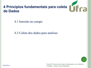 Tema 04: Técnicas de coletas de informações e de evidências.
Candidato: Diego Ventura Magalhães
11
26/02/2014
Princípios fundamentais para coleta de DadosPrincípios fundamentais para coleta de DadosPrincípios fundamentais para coleta de Dados
4 Princípios fundamentais para coleta
de Dados
4.1 Imersão no campo
4.2 Coleta dos dados para analises
 