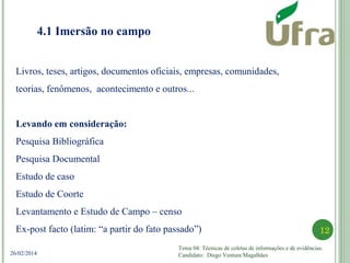 Tema 04: Técnicas de coletas de informações e de evidências.
Candidato: Diego Ventura Magalhães
12
26/02/2014
4.1 Imersão no campo
Livros, teses, artigos, documentos oficiais, empresas, comunidades,
teorias, fenômenos, acontecimento e outros...
Levando em consideração:
Pesquisa Bibliográfica
Pesquisa Documental
Estudo de caso
Estudo de Coorte
Levantamento e Estudo de Campo – censo
Ex-post facto (latim: “a partir do fato passado”)
 