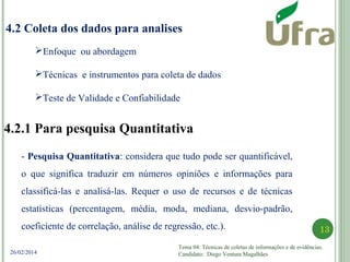 Tema 04: Técnicas de coletas de informações e de evidências.
Candidato: Diego Ventura Magalhães
13
26/02/2014
4.2 Coleta dos dados para analises
4.2.1 Para pesquisa Quantitativa
- Pesquisa Quantitativa: considera que tudo pode ser quantificável,
o que significa traduzir em números opiniões e informações para
classificá-las e analisá-las. Requer o uso de recursos e de técnicas
estatísticas (percentagem, média, moda, mediana, desvio-padrão,
coeficiente de correlação, análise de regressão, etc.).
Enfoque ou abordagem
Técnicas e instrumentos para coleta de dados
Teste de Validade e Confiabilidade
 