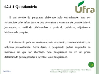 Tema 04: Técnicas de coletas de informações e de evidências.
Candidato: Diego Ventura Magalhães
14
26/02/2014
4.2.1.1 Questionário
E um roteiro de perguntas elaborado pelo entrevistador para ser
respondido pelo informante, o que determina a estrutura do questionário é,
justamente, o perfil do público-alvo, a partir do problema, objetivos e
hipóteses da pesquisa.
O instrumento pode ser enviado através de correio, correio eletrônico, ou
aplicado pessoalmente. Além disso, o pesquisado poderá responder no
momento em que for abordado, pelo pesquisador ou ter um prazo
determinado para responder e devolvê-lo ao pesquisador.
 