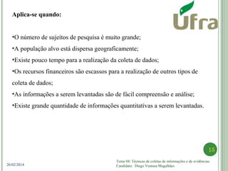 Tema 04: Técnicas de coletas de informações e de evidências.
Candidato: Diego Ventura Magalhães
15
26/02/2014
Aplica-se quando:
•O número de sujeitos de pesquisa é muito grande;
•A população alvo está dispersa geograficamente;
•Existe pouco tempo para a realização da coleta de dados;
•Os recursos financeiros são escassos para a realização de outros tipos de
coleta de dados;
•As informações a serem levantadas são de fácil compreensão e análise;
•Existe grande quantidade de informações quantitativas a serem levantadas.
 