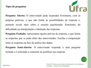 Tema 04: Técnicas de coletas de informações e de evidências.
Candidato: Diego Ventura Magalhães
16
26/02/2014
Tipos de perguntas
Pergunta Aberta: O entrevistado pode responder livremente, com as
próprias palavras, o que não limita as possibilidades de resposta e,
portanto revela mais sobre o assunto questionado. Entretanto, há
dificuldade na interpretação e tabulação das respostas.
Pergunta Fechada: Apresentam opções prévias de resposta, o que limita
as respostas que se pode obter dos entrevistados. Facilita a comparação
entre as respostas na fase de análise dos dados.
Pergunta Semi-Aberta: O entrevistado responde a uma pergunta
fechada e é solicitado a comentar ou justificar sua resposta.
 